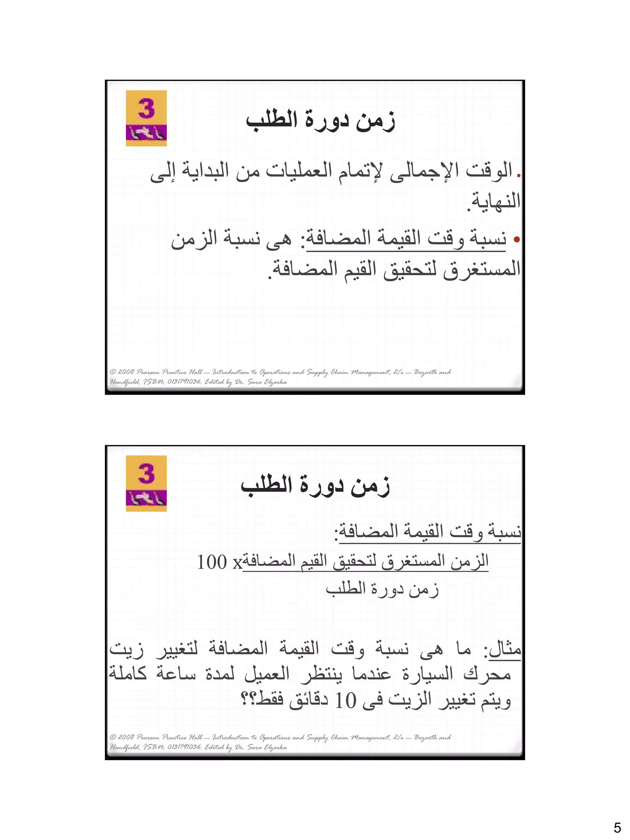 5
© 2008 Pearson Prentice Hall --- Introduction to Operations and Supply Chain Management, 2/e --- Bozarth and
Handfield, ISBN: 0131791036. Edited by Dr. Sara Elzarka
‫الطلب‬ ‫دورة‬ ‫زمن‬
•‫إل‬ ‫البداية‬ ‫من‬ ‫العمليات‬ ‫إلتمام‬ ‫اإلجمالى‬ ‫الوقت‬‫ى‬
‫النهاية‬.
•‫المضافة‬ ‫القيمة‬ ‫وقت‬ ‫نسبة‬:‫الزمن‬ ‫نسبة‬ ‫هى‬
‫المضافة‬ ‫القيم‬ ‫لتحقيق‬ ‫المستغرق‬.
‫الطلب‬ ‫دورة‬ ‫زمن‬
‫نسبة‬‫وقت‬‫القيمة‬‫المضافة‬:
‫الزمن‬‫المستغرق‬‫لتحقيق‬‫القيم‬‫المضافة‬x100
‫زمن‬‫دورة‬‫الطلب‬
‫مثال‬:‫ما‬‫هى‬‫نسبة‬‫وقت‬‫القيمة‬‫المضافة‬‫لتغيير‬‫زي‬‫ت‬
‫محرك‬‫السيارة‬‫عندما‬‫ينتظر‬‫العميل‬‫لمدة‬‫ساعة‬‫كامل‬‫ة‬
‫ويتم‬‫تغيير‬‫الزيت‬‫فى‬10‫دقائق‬‫فقط؟؟‬
© 2008 Pearson Prentice Hall --- Introduction to Operations and Supply Chain Management, 2/e --- Bozarth and
Handfield, ISBN: 0131791036. Edited by Dr. Sara Elzarka
 
