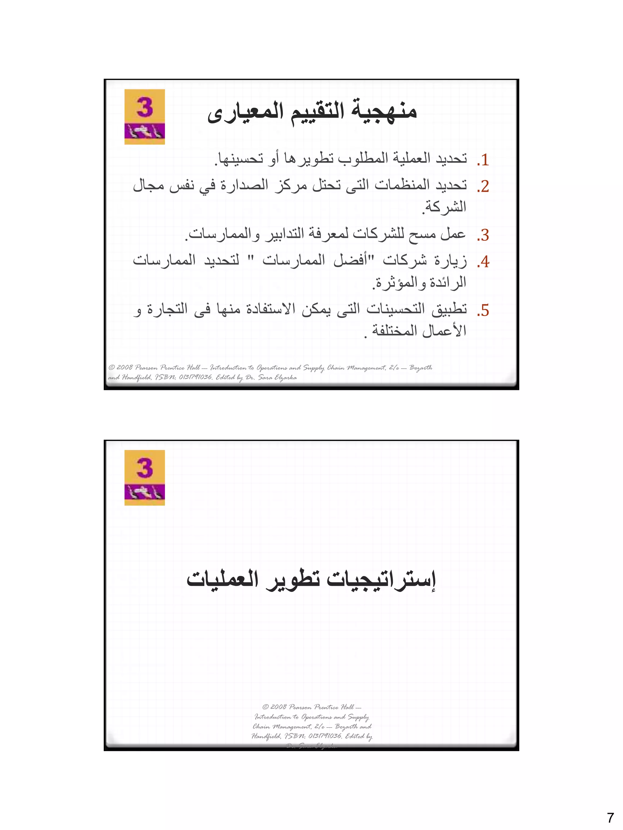 7
‫المعيارى‬ ‫التقييم‬ ‫منهجية‬
.1‫تحديد‬‫العملية‬‫المطلوب‬‫تطويرها‬‫أو‬‫تحسينها‬.
.2‫تحديد‬‫المنظمات‬‫التى‬‫تحتل‬‫مركز‬‫الصدارة‬‫في‬‫نفس‬‫مجال‬
‫الشركة‬.
.3‫عمل‬‫مسح‬‫للشركات‬‫لمعرفة‬‫التدابير‬‫والممارسات‬.
.4‫زيارة‬‫شركات‬"‫أفضل‬‫الممارسات‬"‫لتحديد‬‫الممارسات‬
‫الرائدة‬‫والمؤثرة‬.
.5‫تطبيق‬‫التحسينات‬‫التى‬‫يمكن‬‫االستفادة‬‫منها‬‫فى‬‫التجارة‬‫و‬
‫األعمال‬‫المختلفة‬.
© 2008 Pearson Prentice Hall --- Introduction to Operations and Supply Chain Management, 2/e --- Bozarth
and Handfield, ISBN: 0131791036. Edited by Dr. Sara Elzarka
‫العمليات‬ ‫تطوير‬ ‫إستراتيجيات‬
© 2008 Pearson Prentice Hall ---
Introduction to Operations and Supply
Chain Management, 2/e --- Bozarth and
Handfield, ISBN: 0131791036. Edited by
Dr. Sara Elzarka
 