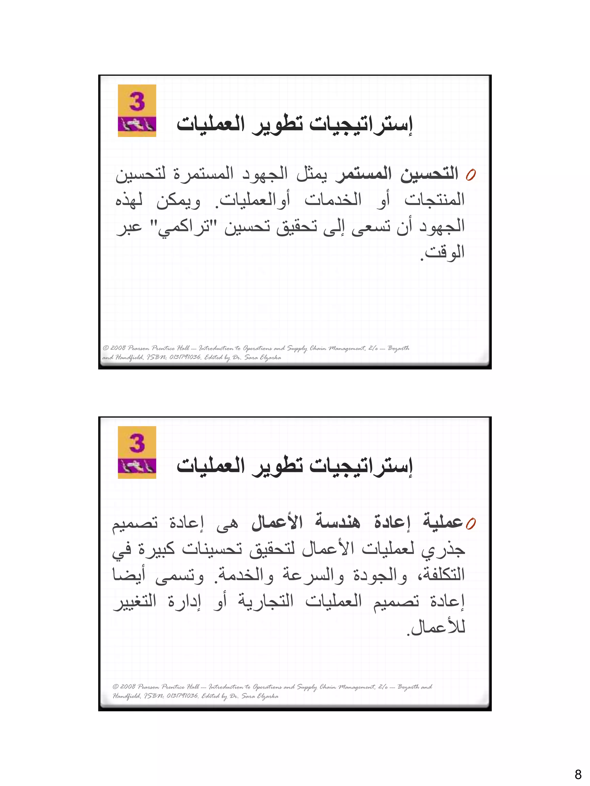 8
‫العمليات‬ ‫تطوير‬ ‫إستراتيجيات‬
0‫التحسين‬‫المستمر‬‫يمثل‬‫الجهود‬‫المستمرة‬‫لت‬‫حسين‬
‫المنتجات‬‫أو‬‫الخدمات‬‫أوالعمليات‬.‫ويمكن‬‫لهذه‬
‫الجهود‬‫أن‬‫تسعى‬‫إلى‬‫تحقيق‬‫تحسين‬"‫تراكمي‬"‫عبر‬
‫الوقت‬.
© 2008 Pearson Prentice Hall --- Introduction to Operations and Supply Chain Management, 2/e --- Bozarth
and Handfield, ISBN: 0131791036. Edited by Dr. Sara Elzarka
‫العمليات‬ ‫تطوير‬ ‫إستراتيجيات‬
0‫عملية‬‫إعادة‬‫هندسة‬‫األعمال‬‫هى‬‫إعادة‬‫تصميم‬
‫جذري‬‫لعمليات‬‫األعمال‬‫لتحقيق‬‫تحسينات‬‫كب‬‫يرة‬‫في‬
،‫التكلفة‬‫والجودة‬‫والسرعة‬‫والخدمة‬.‫وتسمى‬‫أيض‬‫ا‬
‫إعادة‬‫تصميم‬‫العمليات‬‫التجارية‬‫أو‬‫إدارة‬‫التغي‬‫ير‬
‫لألعمال‬.
© 2008 Pearson Prentice Hall --- Introduction to Operations and Supply Chain Management, 2/e --- Bozarth and
Handfield, ISBN: 0131791036. Edited by Dr. Sara Elzarka
 