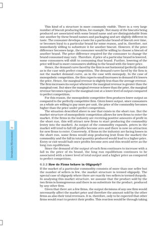 96
IntroductoryMicroeconomics
This kind of a structure is more commonly visible. There is a very large
number of biscuit producing firms, for example. But many of the biscuits being
produced are associated with some brand name and are distinguishable from
one another by these brand names and packaging and are slightly different in
taste. The consumer develops a taste for a particular brand of biscuit over time,
or becomes loyal to a particular brand for some reason, and is, therefore, not
immediately willing to substitute it for another biscuit. However, if the price
difference becomes large, the consumer would be willing to choose a biscuit of
another brand. The price difference required for the consumer to change the
brand consumed may vary. Therefore, if price of a particular brand is lowered,
some consumers will shift to consuming that brand. Further, lowering of the
price will lead to more consumers shifting to the brand with the lower price.
Hence, the demand curve faced by the firm is not horizontal (perfectly elastic)
as is the case with perfect competition. The demand curve faced by the firm is
not the market demand curve, as in the case with monopoly. In the case of
monopolistic competition, the firm expects small increases in demand if it lowers
the price. Hence, the marginal revenue is slightly less than the average revenue.
The firm increases its output whenever the marginal revenue is greater than the
marginal cost. But since the marginal revenue is lower than the price, the marginal
revenue becomes equal to the marginal cost at a lower level of output compared
to perfect competition.
For this reason, the monopolistic competitive firm produces lower output as
compared to the perfectly competitive firm. Given lower output, since consumers
as a whole are willing to pay more per unit, the price of the commodity becomes
higher than the price under perfect competition.
The situation described above is one that exists in the short run. But the
market structure of monopolistic competition allows for new firms to enter the
market. If the firms in the industry are receiving positive amounts of profit in
the short run, this will attract new firms to start producing the commodity
(entry into the market). As output of the commodity expands, prices in the
market will tend to fall till profits become zero and there is now no attraction
for new firms to enter. Conversely, if firms in the industry are facing losses in
the short run, some firms would stop producing (exit from the market) the
commodity and the fall in total quantity produced would lead to a higher price.
Entry or exit would halt once profits become zero and this would serve as the
long run equilibrium.
Since the demand of the output of each firm continues to increase with a
fall in the price of its brand, the long run equilibrium continues to be
associated with a lower level of total output and a higher price as compared
to perfect competition.
6.2.2 How do Firms behave in Oligopoly?
If the market of a particular commodity consists of more than one seller but
the number of sellers is few, the market structure is termed oligopoly. The
special case of oligopoly where there are exactly two sellers is termed duopoly.
In analysing this market structure, we assume that the product sold by the
two firms is homogeneous and there is no substitute for the product, produced
by any other firm.
Given that there are a few firms, the output decisions of any one firm would
necessarily affect the market price and therefore the amount sold by the other
firms as also their total revenues. It is, therefore, only to be expected that other
firms would react to protect their profits. This reaction would be through taking
 