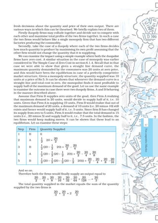 97
Non-competitiveMarkets
fresh decisions about the quantity and price of their own output. There are
various ways in which this can be theorised. We briefly explain two of them.
Firstly duopoly firms may collude together and decide not to compete with
each other and maximise total profits of the two firms together. In such a case
the two firms would behave like a single monopoly firm that has two different
factories producing the commodity.
Secondly, take the case of a duopoly where each of the two firms decides
how much quantity to produce by maximising its own profit assuming that the
other firm would not change the quantity that it is supplying.
We can examine the impact using a simple example where both the duopolist
firms have zero cost. A similar situation in the case of monopoly was earlier
considered in The Simple Case of Zero Cost in section 6.1.4. Recall that in that
case we were able to show that given a straight line demand curve, the
maximum quantity demanded by the consumers was 20 units at zero price,
and this would have been the equilibrium in case of a perfectly competitive
market structure. Given a monopoly structure, the quantity supplied was 10
units at a price of Rs 5. It can be shown that whenever the demand curve is a
straight line and total cost is zero, the monopolist finds it most profitable to
supply half of the maximum demand of the good. Let us use the same example
to examine the outcome in case there were two duopoly firms, A and B behaving
in the manner described above.
Assume that Firm B supplies zero units of the good, then Firm A realizing
that maximum demand is 20 units, would decide to supply half of it, i.e. 10
units. Given that Firm A is supplying 10 units, Firm B would realize that out of
the maximum demand of 20 units, a demand of 10 units (i.e. 20 minus 10) still
exists and hence would supply half of it, i.e. 5 units. Since firm B has changed
its supply from zero to 5 units, Firm A would realize that the total demand is 15
units (i.e., 20 minus 5) and supply half to it, i.e., 7.5 units. In the fashion, the
two firms would keep making moves. It can be shown that these lead to an
equilibrium. Let us examine these steps:
Step Firm Quantity Supplied
1 B 0
2 A
1
2
× 20 =
20
2
3 B
1
2
(20 –
1
2
× 20) =
20
2
–
20
4
4 A
1
2
(20 –
1
2
(20 –
1
2
× 20)) =
20
2
–
20
4
+
20
8
5 B
1
2
(20 –
1
2
(20 –
1
2
(20 –
1
2
× 20))) =
20
2
–
20
4
+
20
8
–
20
16
And so on.
Therefore both the firms would finally supply an output equal to
20
2
–
20
4
+
20
8
–
20
16
+
20
32
–
20
64
+
20
128
... =
20
3
The total quantity supplied in the market equals the sum of the quantity
supplied by the two firms is
20
3
+
20
3
= 2 ×
20
3
 