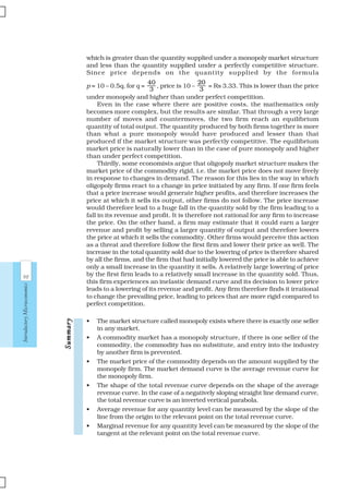 98
IntroductoryMicroeconomics
which is greater than the quantity supplied under a monopoly market structure
and less than the quantity supplied under a perfectly competitive structure.
Since price depends on the quantity supplied by the formula
p = 10 – 0.5q, for q =
40
3
, price is 10 –
20
3
= Rs 3.33. This is lower than the price
under monopoly and higher than under perfect competition.
Even in the case where there are positive costs, the mathematics only
becomes more complex, but the results are similar. That through a very large
number of moves and countermoves, the two firm reach an equilibrium
quantity of total output. The quantity produced by both firms together is more
than what a pure monopoly would have produced and lesser than that
produced if the market structure was perfectly competitive. The equilibrium
market price is naturally lower than in the case of pure monopoly and higher
than under perfect competition.
Thirdly, some economists argue that oligopoly market structure makes the
market price of the commodity rigid, i.e. the market price does not move freely
in response to changes in demand. The reason for this lies in the way in which
oligopoly firms react to a change in price initiated by any firm. If one firm feels
that a price increase would generate higher profits, and therefore increases the
price at which it sells its output, other firms do not follow. The price increase
would therefore lead to a huge fall in the quantity sold by the firm leading to a
fall in its revenue and profit. It is therefore not rational for any firm to increase
the price. On the other hand, a firm may estimate that it could earn a larger
revenue and profit by selling a larger quantity of output and therefore lowers
the price at which it sells the commodity. Other firms would perceive this action
as a threat and therefore follow the first firm and lower their price as well. The
increase in the total quantity sold due to the lowering of price is therefore shared
by all the firms, and the firm that had initially lowered the price is able to achieve
only a small increase in the quantity it sells. A relatively large lowering of price
by the first firm leads to a relatively small increase in the quantity sold. Thus,
this firm experiences an inelastic demand curve and its decision to lower price
leads to a lowering of its revenue and profit. Any firm therefore finds it irrational
to change the prevailing price, leading to prices that are more rigid compared to
perfect competition.
• The market structure called monopoly exists where there is exactly one seller
in any market.
• A commodity market has a monopoly structure, if there is one seller of the
commodity, the commodity has no substitute, and entry into the industry
by another firm is prevented.
• The market price of the commodity depends on the amount supplied by the
monopoly firm. The market demand curve is the average revenue curve for
the monopoly firm.
• The shape of the total revenue curve depends on the shape of the average
revenue curve. In the case of a negatively sloping straight line demand curve,
the total revenue curve is an inverted vertical parabola.
• Average revenue for any quantity level can be measured by the slope of the
line from the origin to the relevant point on the total revenue curve.
• Marginal revenue for any quantity level can be measured by the slope of the
tangent at the relevant point on the total revenue curve.
SummarySummarySummarySummarySummary
 