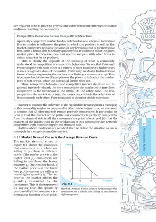 In order to examine the difference in the equilibrium resulting from a monopoly
in the commodity market as compared to other market structures, we also need
to assume that all other markets remain perfectly competitive. In particular, we
need (i) that the market of the particular commodity is perfectly competitive
from the demand side ie all the consumers are price takers; and (ii) that the
markets of the inputs used in the production of this commodity are perfectly
competitive both from the supply and demand side.
If all the above conditions are satisfied, then we define the situation as one of
monopoly in a single commodity market.
6.1.1 Market Demand Curve is the Average Revenue Curve
The market demand curve in
Figure 6.1 shows the quantities
that consumers as a whole are
willing to purchase at different
prices. If the market price is at the
higher level p0
, consumers are
willing to purchase the lesser
quantity q0
. On the other hand, if
the market price is at the lower
level p1
, consumers are willing to
buy a higher quantity q1
. That is,
price in the market affects the
quantity demanded by the
consumers. This is also expressed
by saying that the quantity
purchased by the consumers is a
decreasing function of the price.
Competitive Behaviour versus Competitive Structure
A perfectly competitive market has been defined as one where an individual
firm is unable to influence the price at which the product is sold in the
market. Since price remains the same for any level of output of the individual
firm, such a firm is able to sell any quantity that it wishes to sell at the given
market price. It, therefore, does not need to compete with other firms to
obtain a market for its produce.
This is clearly the opposite of the meaning of what is commonly
understood by competition or competitive behaviour. We see that Coke and
Pepsi compete with each other in a variety of ways to achieve a higher level
of sales or a greater share of the market. Conversely, we do not find individual
farmers competing among themselves to sell a larger amount of crop. This
is because both Coke and Pepsi possess the power to influence the market
price of soft drinks, while the individual farmer does not.
Thus, competitive behaviour and competitive market structure are, in
general, inversely related; the more competitive the market structure, less
competitive is the behaviour of the firms. On the other hand, the less
competitive the market structure, the more competitive is the behaviour of
firms towards each other. Pure monopoly is the most visible exception.
Market Demand Curve. Shows the quantities that
consumers as a whole are willing to purchase at
different prices.
Fig. 6.1
Price
Outputq0 q1
p0
p1
D
D
O
are required to be in place to prevent any other firm from entering the market
and to start selling the commodity.
87
Non-competitiveMarkets
 