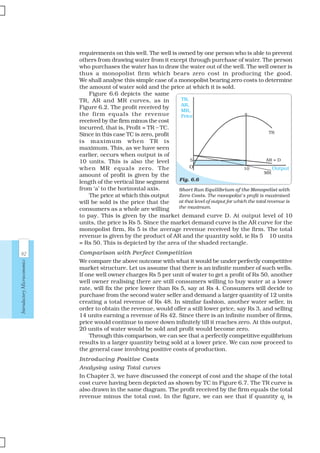 92
IntroductoryMicroeconomics
requirements on this well. The well is owned by one person who is able to prevent
others from drawing water from it except through purchase of water. The person
who purchases the water has to draw the water out of the well. The well owner is
thus a monopolist firm which bears zero cost in producing the good.
We shall analyse this simple case of a monopolist bearing zero costs to determine
the amount of water sold and the price at which it is sold.
Figure 6.6 depicts the same
TR, AR and MR curves, as in
Figure 6.2. The profit received by
the firm equals the revenue
received by the firm minus the cost
incurred, that is, Profit = TR – TC.
Since in this case TC is zero, profit
is maximum when TR is
maximum. This, as we have seen
earlier, occurs when output is of
10 units. This is also the level
when MR equals zero. The
amount of profit is given by the
length of the vertical line segment
from ‘a’ to the horizontal axis.
The price at which this output
will be sold is the price that the
consumers as a whole are willing
to pay. This is given by the market demand curve D. At output level of 10
units, the price is Rs 5. Since the market demand curve is the AR curve for the
monopolist firm, Rs 5 is the average revenue received by the firm. The total
revenue is given by the product of AR and the quantity sold, ie Rs 5 × 10 units
= Rs 50. This is depicted by the area of the shaded rectangle.
Comparison with Perfect Competition
We compare the above outcome with what it would be under perfectly competitive
market structure. Let us assume that there is an infinite number of such wells.
If one well owner charges Rs 5 per unit of water to get a profit of Rs 50, another
well owner realising there are still consumers willing to buy water at a lower
rate, will fix the price lower than Rs 5, say at Rs 4. Consumers will decide to
purchase from the second water seller and demand a larger quantity of 12 units
creating a total revenue of Rs 48. In similar fashion, another water seller, in
order to obtain the revenue, would offer a still lower price, say Rs 3, and selling
14 units earning a revenue of Rs 42. Since there is an infinite number of firms,
price would continue to move down infinitely till it reaches zero. At this output,
20 units of water would be sold and profit would become zero.
Through this comparison, we can see that a perfectly competitive equilibrium
results in a larger quantity being sold at a lower price. We can now proceed to
the general case involving positive costs of production.
Introducing Positive Costs
Analysing using Total curves
In Chapter 3, we have discussed the concept of cost and the shape of the total
cost curve having been depicted as shown by TC in Figure 6.7. The TR curve is
also drawn in the same diagram. The profit received by the firm equals the total
revenue minus the total cost. In the figure, we can see that if quantity q1
is
Short Run Equilibrium of the Monopolist with
Zero Costs. The monopolist’s profit is maximised
at that level of output for which the total revenue is
the maximum.
Fig. 6.6
OutputO 10
MR
AR = D5
a
TR,
AR,
MR,
Price
TR
 