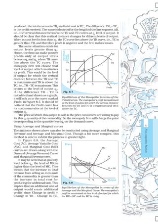 93
Non-competitiveMarkets
produced, the total revenue is TR1
and total cost is TC1
. The difference, TR1
– TC1
,
is the profit received. The same is depicted by the length of the line segment AB,
i.e., the vertical distance between the TR and TC curves at q1
level of output. It
should be clear that this vertical distance changes for diferent levels of output.
When output level is less than q2
, the TC curve lies above the TR curve, i.e., TC is
greater than TR, and therefore profit is negative and the firm makes losses.
The same situation exists for
output levels greater than q3
.
Hence, the firm can make positive
profits only at output levels
between q2
and q3
, where TR curve
lies above the TC curve. The
monopoly firm will choose that
level of output which maximises
its profit. This would be the level
of output for which the vertical
distance between the TR and TC
is maximum and TR is above the
TC, i.e., TR – TC is maximum. This
occurs at the level of output q0
.
If the difference TR – TC is
calculated and drawn as a graph,
it will look as in the curve marked
‘Profit’ in Figure 6.7. It should be
noticed that the Profit curve has
its maximum value at the level of
output q0
.
The price at which this output is sold is the price consumers are willing to pay
for this q0
quantity of the commodity. So the monopoly firm will charge the price
corresponding to the quantity level q0
on the demand curve.
Using Average and Marginal curves
The analysis shown above can also be conducted using Average and Marginal
Revenue and Average and Marginal Cost. Though a bit more complex, this
method is able to exhibit the process in greater light.
In Figure 6.8, the Average
Cost (AC), Average Variable Cost
(AVC) and Marginal Cost (MC)
curves are drawn along with the
Demand (Average Revenue) Curve
and Marginal Revenue crve.
It may be seen that at quantity
level below q0
, the level of MR is
higher than the level of MC. This
means that the increase in total
revenue from selling an extra unit
of the commodity is greater than
the increase in total cost for
producing the additional unit. This
implies that an additional unit of
output would create additional
profits since Change in profit =
Change in TR – Change in TC.
Equilibrium of the Monopolist in terms of the
Total Curves. The monopolist’s profit is maximised
at the level of output for which the vertical distance
between the TR and TC is a maximum and TR is
above the TC.
Fig. 6.7
Revenue,
Cost,
Profit
TR1
TC1
O q1 q0q2 q3 Output
Profit
A
a
B
TC
TR
Equilibrium of the Monopolist in terms of the
Average and the Marginal Curve. The monopolist’s
profit is maximised at that level of output for which
the MR = MC and the MC is rising.
Fig. 6.8
Output
Price
q0 qC
e
d
a
f
MC
AC
b
MR
pC
c
O
D = AR
 