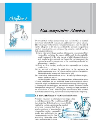 Chapter 6
Non-competitive MarkNon-competitive MarkNon-competitive MarkNon-competitive MarkNon-competitive Marketsetsetsetsets
We recall that perfect competition was theorised as a market
structure where both consumers and firms were price takers.
The behaviour of the firm in such circumstances was described
in the Chapter 4. We discussed that the perfect competition
market structure is approximated by a market satisfying the
following conditions:
(i) there exist a very large number of firms and consumers of the
commodity, such that the output sold by each firm is negligibly
small compared to the total output of all the firms combined,
and similarly, the amount purchased by each consumer is
extremely small in comparison to the quantity purchased by
all consumers together;
(ii) firms are free to start producing the commodity or to stop
production;
(iii) the output produced by each firm in the industry is
indistinguishable from the others and the output of any other
industry cannot substitute this output; and
(iv) consumers and firms have perfect knowledge of the output,
inputs and their prices.
In this chapter, we shall discuss situations where one or more
of these conditions are not satisfied. If assumptions (i) and (ii) are
dropped, we get market structures called monopoly and oligopoly.
If assumption (iii) is dropped, we obtain a market structure called
monopolistic competition. Dropping of assumption (iv) is dealt with
as ‘economics of risk’. This chapter will examine the market
structures of monopoly, monopolistic competition and oligopoly.
6.1 SIMPLE MONOPOLY IN THE COMMODITY MARKET
A market structure in which there is a single seller
is called monopoly. The conditions hidden in
this single line definition, however, need to be
explicitly stated. A monopoly market
structure requires that there is a
single producer of a particular
commodity;noothercommodity
works as a substitute for
thiscommodity;andforthis
situation to persist over
time, sufficient restrictions ‘I’ ‘M’ Perfect Competition
 