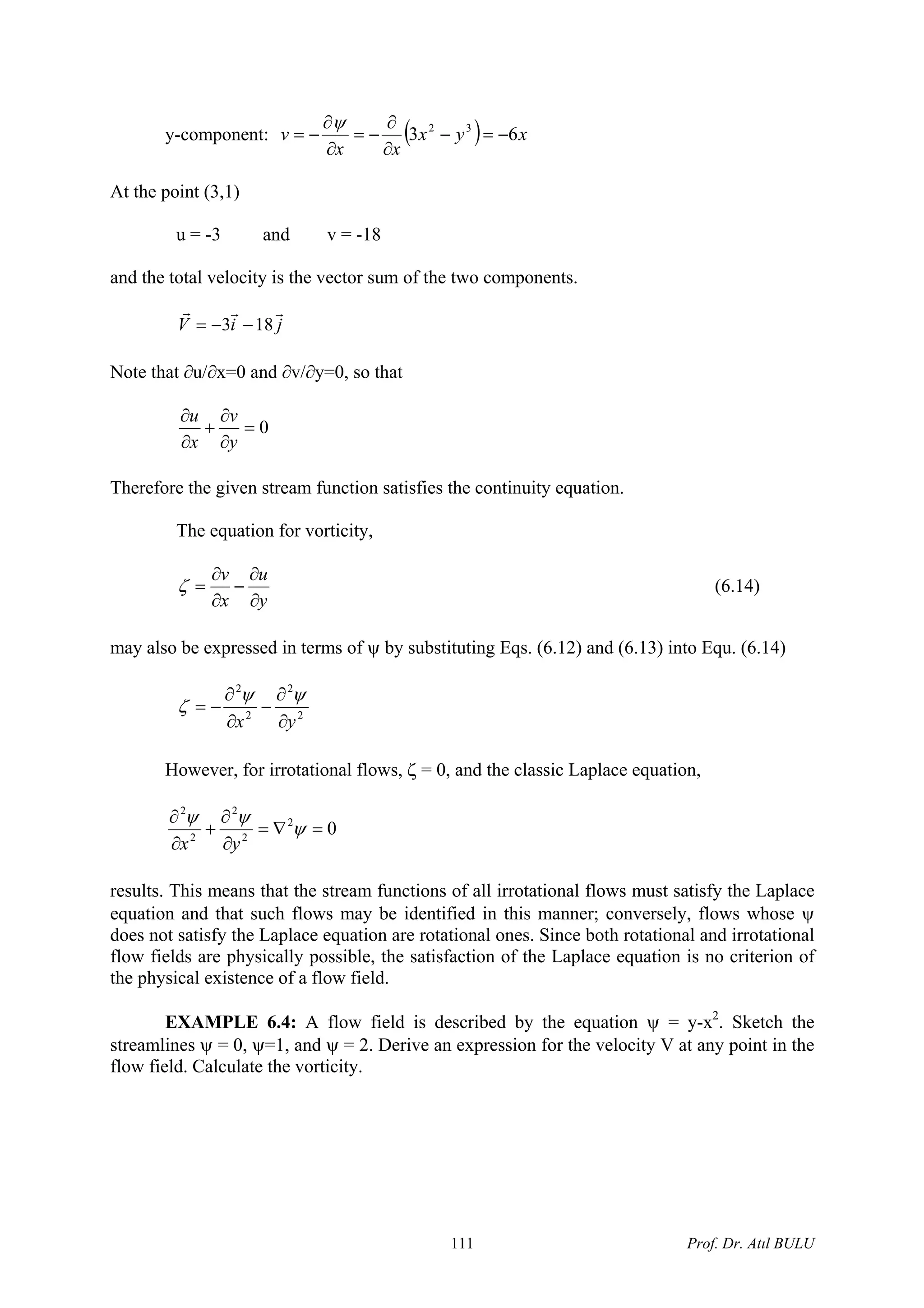 y-component: ( ) xyx
xx
v 63 32
−=−
∂
−=
∂
∂
−=
ψ ∂
t the point (3,1)
v = -18
and the total velocity is the vector sum of the two components.
ji
A
u = -3 and
V
rrr
183 −−=
Note that ∂v/∂y=0, so that∂u/∂x=0 and
0=
∂
+
∂ vu
∂yx
satisfies the continuity equation.
∂
Therefore the given stream function
The equation for vorticity,
yx ∂∂
ma s of ψ by substituting Eqs. (6.12) and (6.13) into Equ. (6.14)
uv ∂
−
∂
=ζ (6.14)
y also be expressed in term
22
yx ∂∂
ows, ζ = 0, and the classic Laplace equation,
22
∂
−
∂
−=
ψψ
ζ
However, for irrotational fl
02
2
2
2
2
=∇=
∂
∂
+
∂
∂
ψ
ψψ
yx
results. This means that the stream functions of all irrotational flows must satisfy the Laplace
equation and that such flows may be identified in this manner; conversely, flows whose ψ
does not satisfy the Laplace equation are rotational ones. Since both rotational and irrotational
flow fi
EXAMPLE 6.4: A flow field is described by the equation ψ = y-x2
. Sketch the
streamlines ψ = 0, ψ=1, and ψ = 2. Derive an expression for the velocity V at any point in the
flow field. Calculate the vorticity.
elds are physically possible, the satisfaction of the Laplace equation is no criterion of
the physical existence of a flow field.
Prof. Dr. Atıl BULU111
 