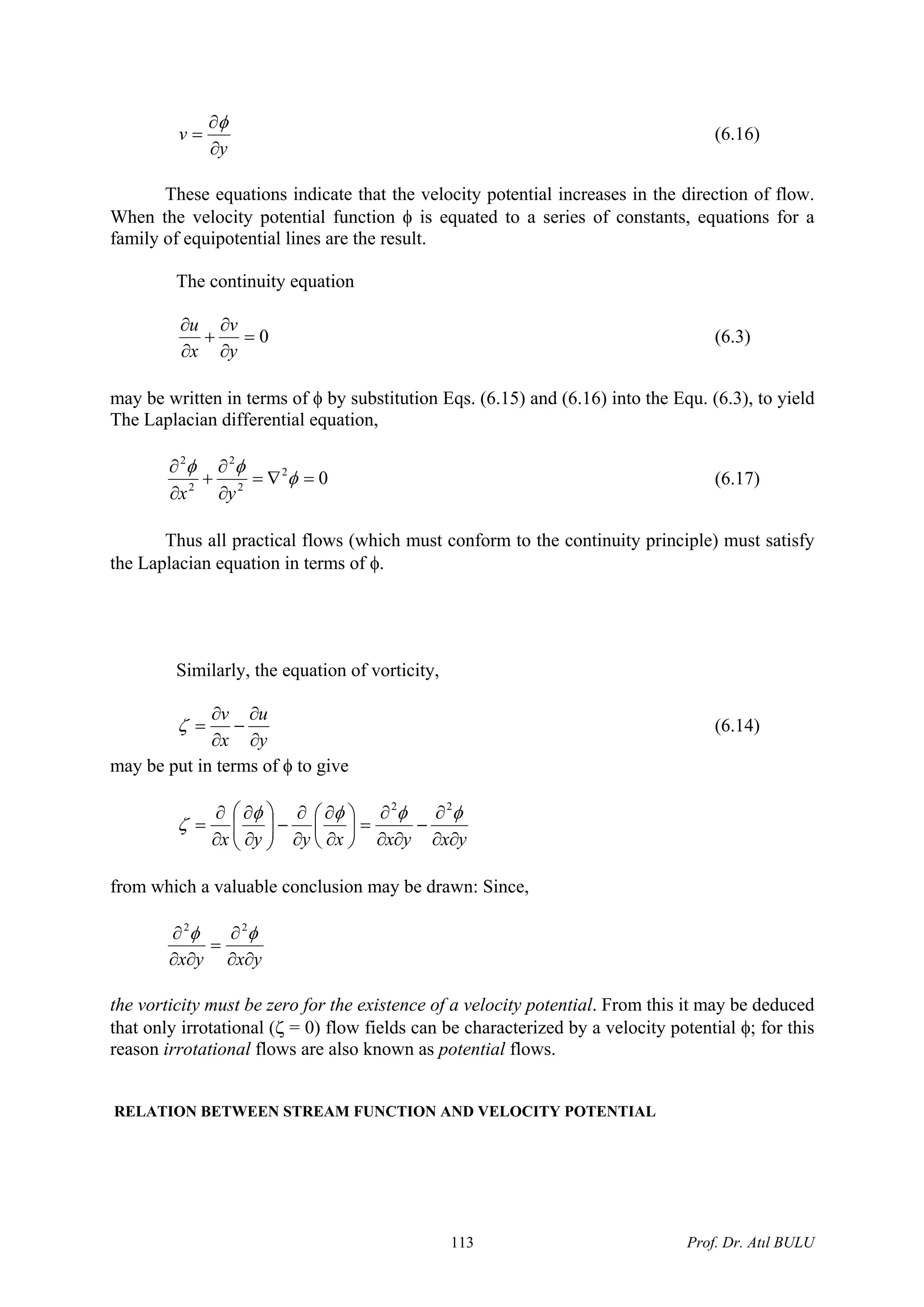 y
v
∂
∂
=
φ
(6.16)
These equations indicate that the velocity potential increases in the direction of flow.
When the velocity potential function φ is equated to a series of constants, equations for a
family of equipotential lines are the result.
The continuity equation
0=
∂
∂
+
∂
∂
y
v
x
u
(6.3)
may be written in terms of φ by substitution Eqs. (6.15) and (6.16) into the Equ. (6.3), to yield
The Laplacian differential equation,
02
2
2
2
2
=∇=
∂
∂
+
∂
∂
φ
φφ
yx
(6.17)
Thus all practical flows (which must conform to the continuity principle) must satisfy
the Laplacian equation in terms of φ.
Similarly, the equation of vorticity,
y
u
x
v
∂
∂
−
∂
∂
=ζ (6.14)
may be put in terms of φ to give
yxyxxyyx ∂∂
∂
−
∂∂
∂
=⎟
⎠
⎞
⎜
⎝
⎛
∂
∂
∂
∂
−⎟⎟
⎠
⎞
⎜⎜
⎝
⎛
∂
∂
∂
∂
=
φφφφ
ζ
22
from which a valuable conclusion may be drawn: Since,
yxyx ∂∂
∂
=
∂∂
∂ φφ 22
the vorticity must be zero for the existence of a velocity potential. From this it may be deduced
that only irrotational (ζ = 0) flow fields can be characterized by a velocity potential φ; for this
reason irrotational flows are also known as potential flows.
RELATION BETWEEN STREAM FUNCTION AND VELOCITY POTENTIAL
Prof. Dr. Atıl BULU113
 