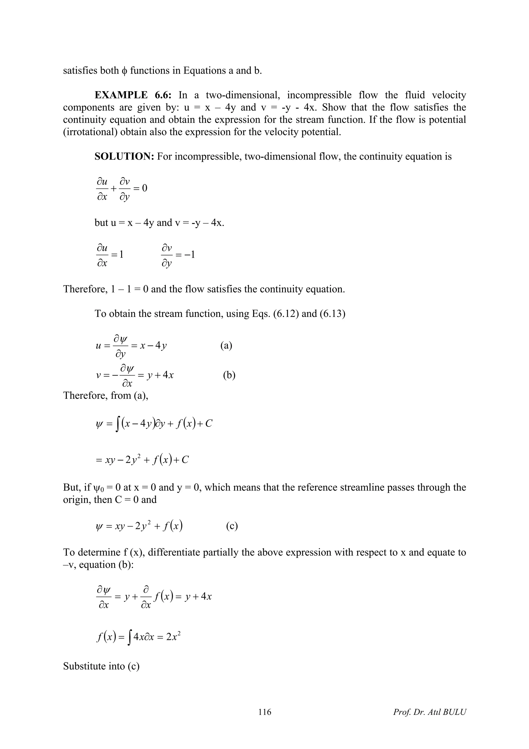 satisfies both φ functions in Equations a and b.
EXAMPLE 6.6: In a two-dimensional, incompressible flow the fluid velocity
components are given by: u = x – 4y and v = -y - 4x. Show that the flow satisfies the
continuity equation and obtain the expression for the stream function. If the flow is potential
(irrotational) obtain also the expression for the velocity potential.
SOLUTION: For incompressible, two-dimensional flow, the continuity equation is
0=
∂
∂
+
∂
∂
y
v
x
u
but u = x – 4y and v = -y – 4x.
1=
∂
∂
x
u
1−=
∂
∂
y
v
Therefore, 1 – 1 = 0 and the flow satisfies the continuity equation.
To obtain the stream function, using Eqs. (6.12) and (6.13)
yx
y
u 4−=
∂
∂
=
ψ
(a)
xy
x
v 4+=
∂
∂
−=
ψ
(b)
Therefore, from (a),
( ) ( )
( ) Cxfyxy
Cxfyyx
++−=
++∂−= ∫
2
2
4ψ
But, if ψ0 = 0 at x = 0 and y = 0, which means that the reference streamline passes through the
origin, then C = 0 and
( )xfyxy +−= 2
2ψ (c)
To determine f (x), differentiate partially the above expression with respect to x and equate to
–v, equation (b):
( )
( ) 2
24
4
xxxxf
xyxf
x
y
x
=∂=
+=
∂
∂
+=
∂
∂
∫
ψ
Substitute into (c)
Prof. Dr. Atıl BULU116
 