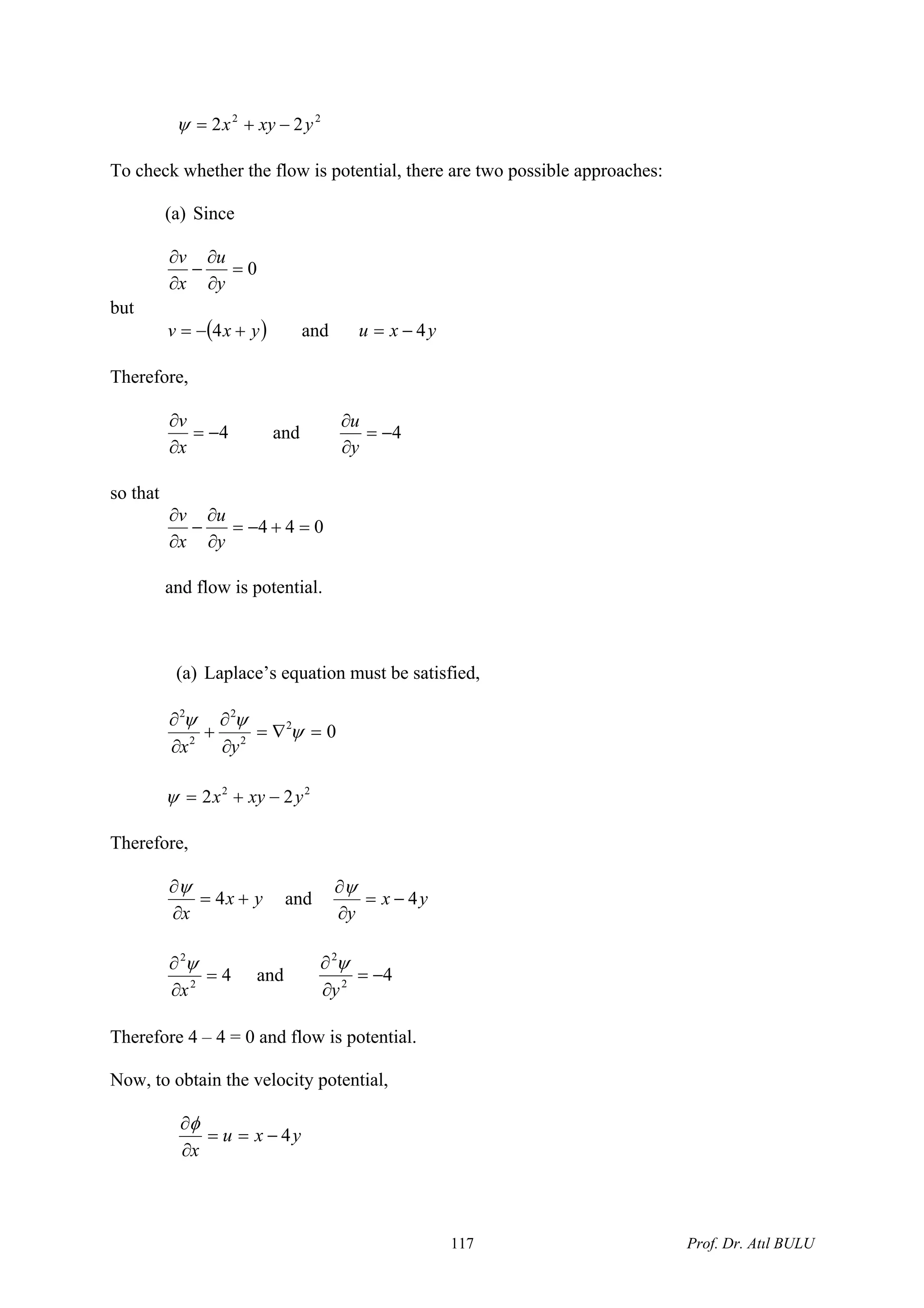 22
22 yxyx −+=ψ
To check whether the flow is potential, there are two possible approaches:
(a) Since
0=
∂
∂
−
∂
∂
y
u
x
v
but
( yxv +−= 4 ) and yxu 4−=
Therefore,
4−=
∂
∂
x
v
and 4−=
∂
∂
y
u
so that
044 =+−=
∂
∂
−
∂
∂
y
u
x
v
and flow is potential.
(a) Laplace’s equation must be satisfied,
02
2
2
2
2
=∇=
∂
∂
+
∂
∂
ψ
ψψ
yx
22
22 yxyx −+=ψ
Therefore,
yx
x
+=
∂
∂
4
ψ
and yx
y
4−=
∂
∂ψ
42
2
=
∂
∂
x
ψ
and 42
2
−=
∂
∂
y
ψ
Therefore 4 – 4 = 0 and flow is potential.
Now, to obtain the velocity potential,
yxu
x
4−==
∂
∂φ
Prof. Dr. Atıl BULU117
 