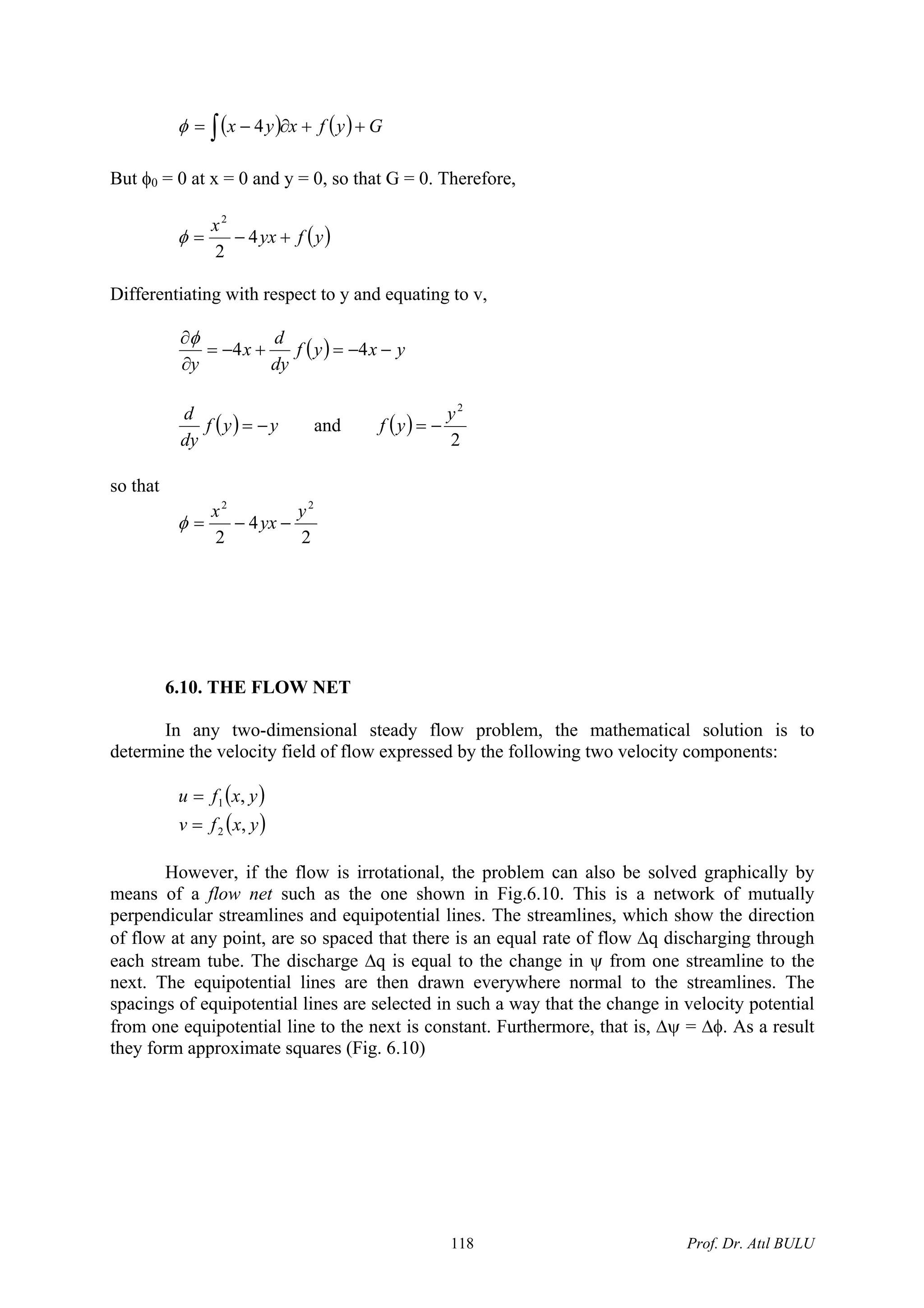 ( ) ( ) Gyfxyx ++∂−= ∫ 4φ
But φ0 = 0 at x = 0 and y = 0, so that G = 0. Therefore,
( )yfyx
x
+−= 4
2
2
φ
Differentiating with respect to y and equating to v,
( ) yxyf
dy
d
x
y
−−=+−=
∂
∂
44
φ
( ) yyf
dy
d
−= and ( )
2
2
y
yf −=
so that
2
4
2
22
y
yx
x
−−=φ
6.10. THE FLOW NET
In any two-dimensional steady flow problem, the mathematical solution is to
determine the velocity field of flow expressed by the following two velocity components:
( )
( )yxfv
yxfu
,
,
2
1
=
=
However, if the flow is irrotational, the problem can also be solved graphically by
means of a flow net such as the one shown in Fig.6.10. This is a network of mutually
perpendicular streamlines and equipotential lines. The streamlines, which show the direction
of flow at any point, are so spaced that there is an equal rate of flow Δq discharging through
each stream tube. The discharge Δq is equal to the change in ψ from one streamline to the
next. The equipotential lines are then drawn everywhere normal to the streamlines. The
spacings of equipotential lines are selected in such a way that the change in velocity potential
from one equipotential line to the next is constant. Furthermore, that is, Δψ = Δφ. As a result
they form approximate squares (Fig. 6.10)
Prof. Dr. Atıl BULU118
 