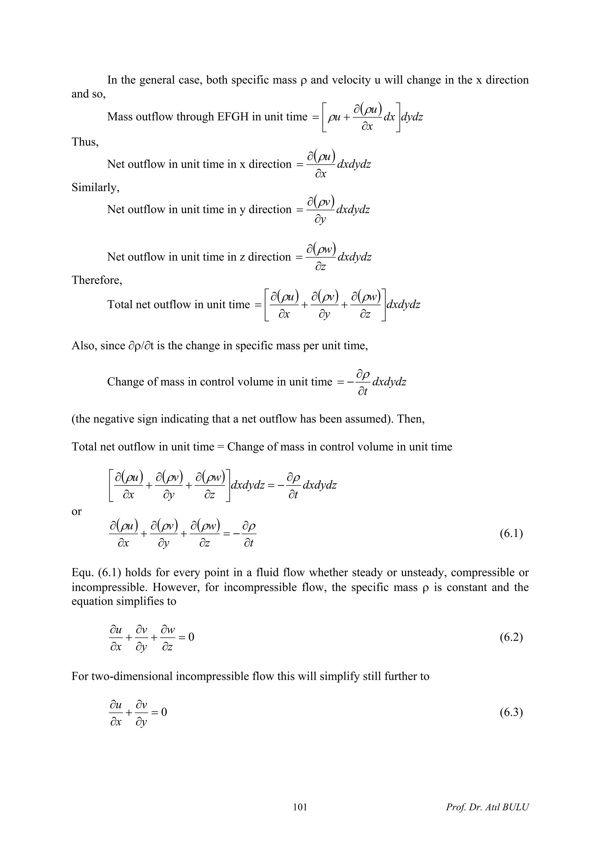 In the general case, both specific mass ρ and velocity u will change in the x direction
and so,
Mass outflow through EFGH in unit time
( ) dydzdx
x
u
u ⎥
⎦
⎤
⎢
⎣
⎡
∂
∂
+=
ρ
ρ
Thus,
Net outflow in unit time in x direction
( )dxdydz
x
u
∂
∂
=
ρ
Similarly,
Net outflow in unit time in y direction
( )dxdydz
y
v
∂
∂
=
ρ
Net outflow in unit time in z direction
( )dxdydz
z
w
∂
∂
=
ρ
Therefore,
Total net outflow in unit time
( ) ( ) ( ) dxdydz
z
w
y
v
x
u
⎥
⎦
⎤
⎢
⎣
⎡
∂
∂
+
∂
∂
+
∂
∂
=
ρρρ
Also, since ∂ρ/∂t is the change in specific mass per unit time,
Change of mass in control volume in unit time dxdydz
t∂
∂
−=
ρ
(the negative sign indicating that a net outflow has been assumed). Then,
Total net outflow in unit time = Change of mass in control volume in unit time
( ) ( ) ( ) dxdydz
t
dxdydz
z
w
y
v
x
u
∂
∂
−=⎥
⎦
⎤
⎢
⎣
⎡
∂
∂
+
∂
∂
+
∂
∂ ρρρρ
or
( ) ( ) ( )
tz
w
y
v
x
u
∂
∂
−=
∂
∂
+
∂
∂
+
∂
∂ ρρρρ
(6.1)
Equ. (6.1) holds for every point in a fluid flow whether steady or unsteady, compressible or
incompressible. However, for incompressible flow, the specific mass ρ is constant and the
equation simplifies to
0=
∂
∂
+
∂
∂
+
∂
∂
z
w
y
v
x
u
(6.2)
For two-dimensional incompressible flow this will simplify still further to
0=
∂
∂
+
∂
∂
y
v
x
u
(6.3)
Prof. Dr. Atıl BULU101
 