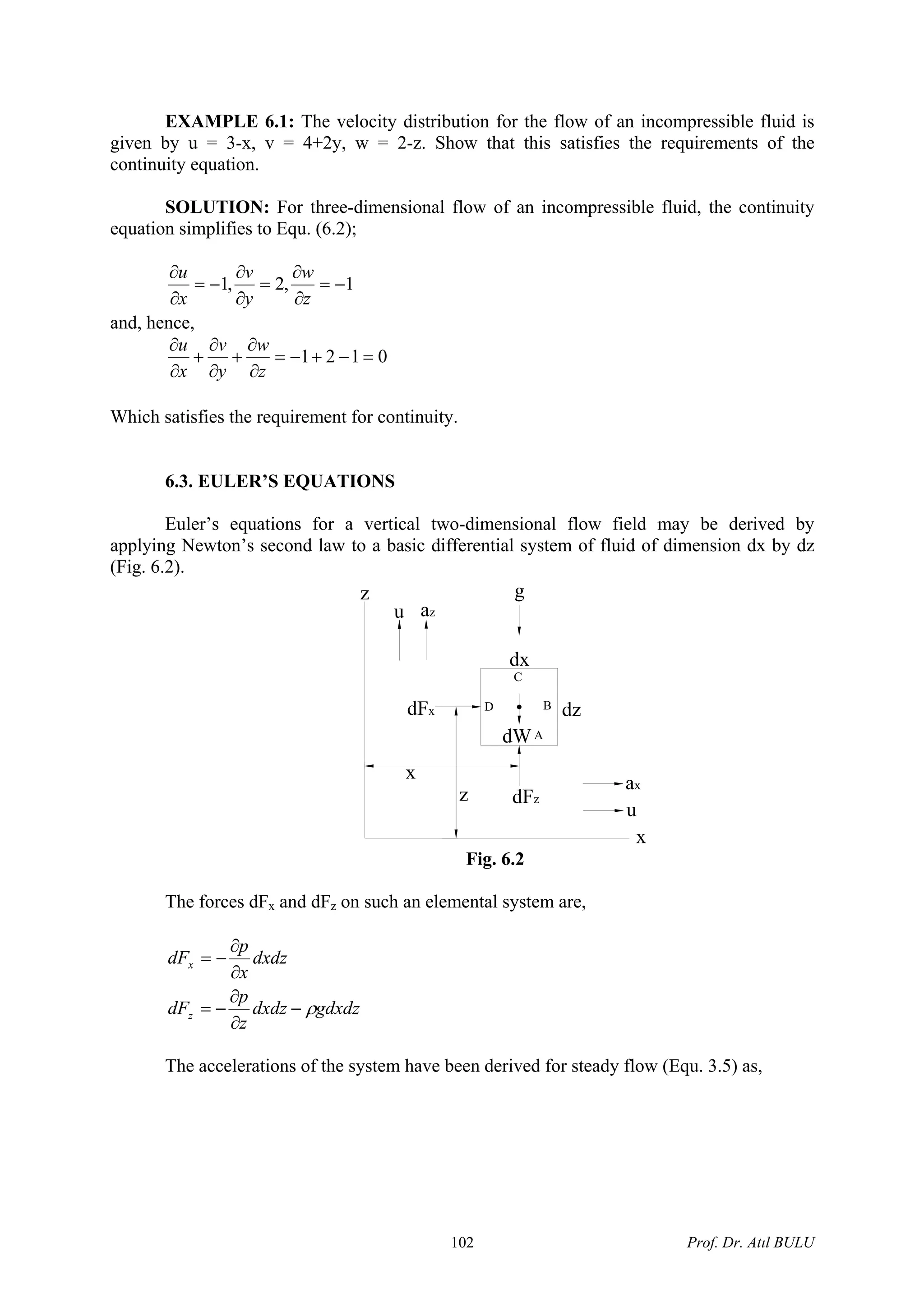 EXAMPLE 6.1: The velocity distribution for the flow of an incompressible fluid is
given by u = 3-x, v = 4+2y, w = 2-z. Show that this satisfies the requirements of the
continuity equation.
SOLUTION: For three-dimensional flow of an incompressible fluid, the continuity
equation simplifies to Equ. (6.2);
1,2,1 −=
∂
∂
=
∂
∂
−=
∂
∂
z
w
y
v
x
u
and, hence,
0121 =−+−=
∂
∂
+
∂
∂
+
∂
∂
z
w
y
v
x
u
Which satisfies the requirement for continuity.
6.3. EULER’S EQUATIONS
Euler’s equations for a vertical two-dimensional flow field may be derived by
applying Newton’s second law to a basic differential system of fluid of dimension dx by dz
(Fig. 6.2).
dFz
dW
dx
dFx
x
z
azu
z
dz
ax
u
x
g
C
D B
A
Fig. 6.2
The forces dFx and dFz on such an elemental system are,
gdxdzdxdz
z
p
dF
dxdz
x
p
dF
z
x
ρ−
∂
∂
−=
∂
∂
−=
The accelerations of the system have been derived for steady flow (Equ. 3.5) as,
Prof. Dr. Atıl BULU102
 