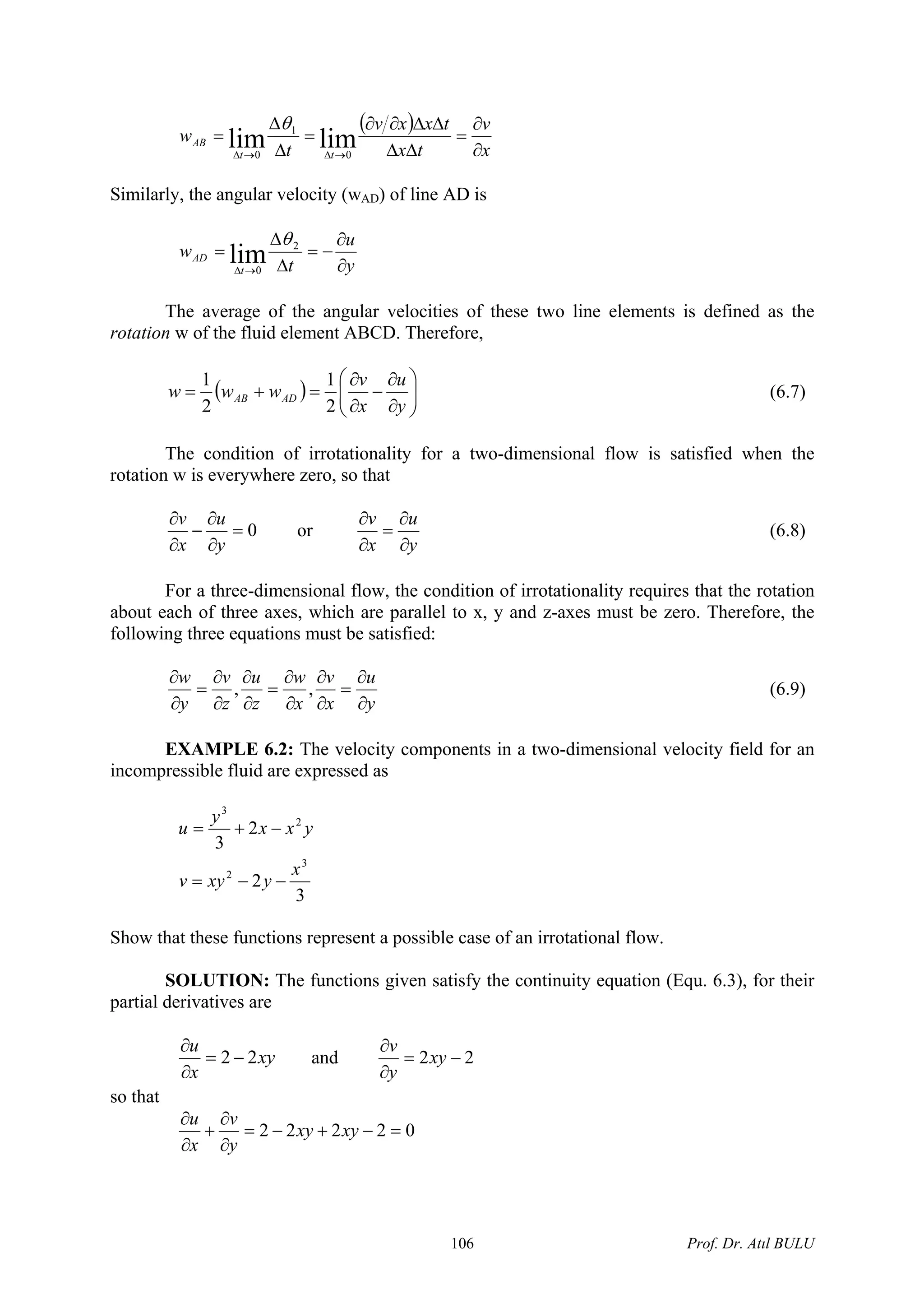 ( )
x
v
tx
txxv
t
w
tt
AB
∂
∂
=
ΔΔ
ΔΔ∂∂
=
Δ
Δ
=
→Δ→Δ
limlim 0
1
0
θ
Similarly, the angular velocity (wAD) of line AD is
y
u
t
w
t
AD
∂
∂
−=
Δ
Δ
=
→Δ
2
0
lim
θ
The average of the angular velocities of these two line elements is defined as the
rotation w of the fluid element ABCD. Therefore,
( ) ⎟⎟
⎠
⎞
⎜⎜
⎝
⎛
∂
∂
−
∂
∂
=+=
y
u
x
v
www ADAB
2
1
2
1
(6.7)
The condition of irrotationality for a two-dimensional flow is satisfied when the
rotation w is everywhere zero, so that
0=
∂
∂
−
∂
∂
y
u
x
v
or
y
u
x
v
∂
∂
=
∂
∂
(6.8)
For a three-dimensional flow, the condition of irrotationality requires that the rotation
about each of three axes, which are parallel to x, y and z-axes must be zero. Therefore, the
following three equations must be satisfied:
y
u
x
v
x
w
z
u
z
v
y
w
∂
∂
=
∂
∂
∂
∂
=
∂
∂
∂
∂
=
∂
∂
,, (6.9)
EXAMPLE 6.2: The velocity components in a two-dimensional velocity field for an
incompressible fluid are expressed as
3
2
2
3
3
2
2
3
x
yxyv
yxx
y
u
−−=
−+=
Show that these functions represent a possible case of an irrotational flow.
SOLUTION: The functions given satisfy the continuity equation (Equ. 6.3), for their
partial derivatives are
xy
x
u
22 −=
∂
∂
and 22 −=
∂
∂
xy
y
v
so that
02222 =−+−=
∂
∂
+
∂
∂
xyxy
y
v
x
u
Prof. Dr. Atıl BULU106
 