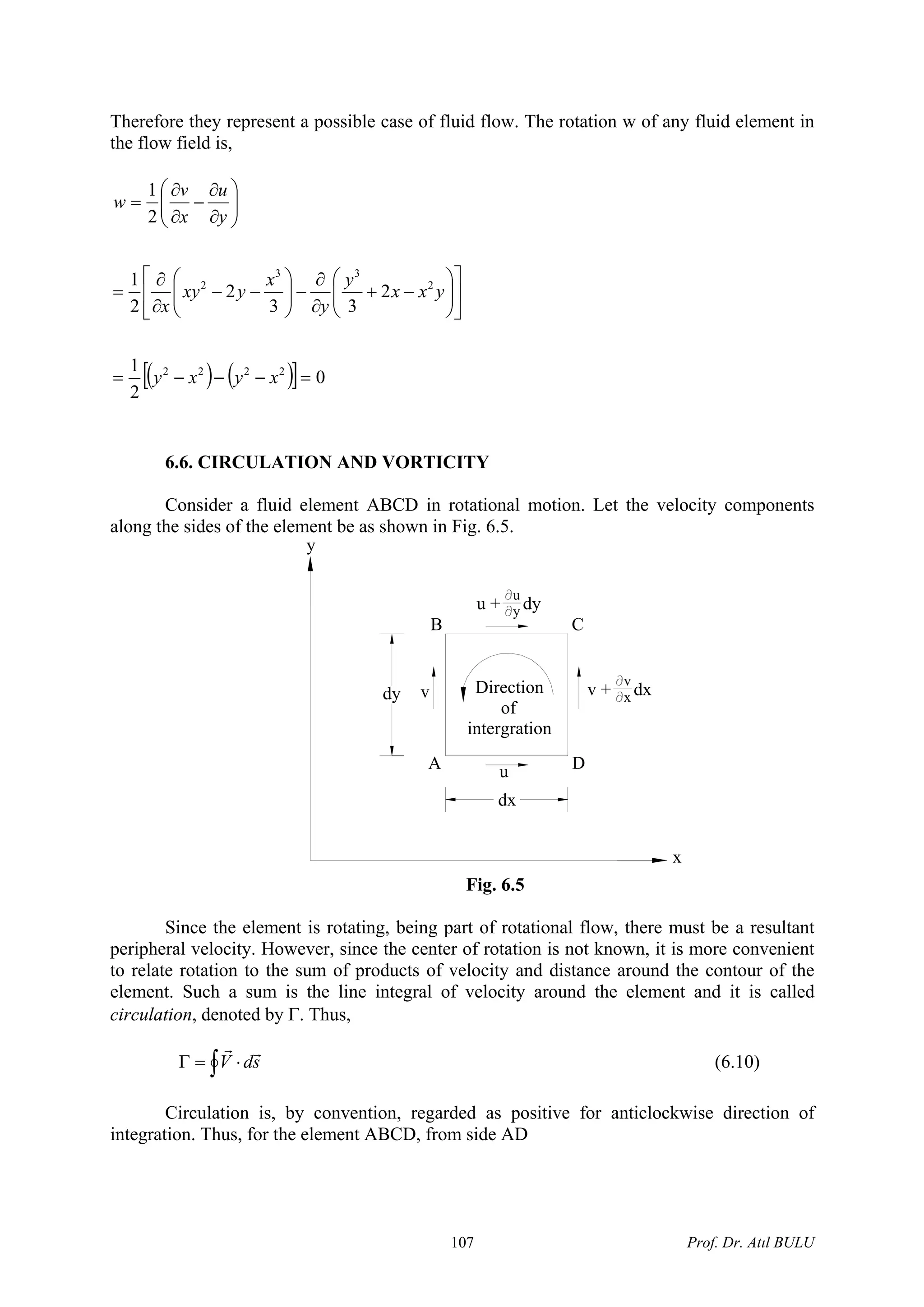 Therefore they represent a possible case of fluid flow. The rotation w of any fluid element in
the flow field is,
( ) ( )[ ] 0
2
1
2
33
2
2
1
2
1
2222
2
33
2
=−−−=
⎥
⎦
⎤
⎢
⎣
⎡
⎟⎟
⎠
⎞
⎜⎜
⎝
⎛
−+
∂
∂
−⎟⎟
⎠
⎞
⎜⎜
⎝
⎛
−−
∂
∂
=
⎟⎟
⎠
⎞
⎜⎜
⎝
⎛
∂
∂
−
∂
∂
=
xyxy
yxx
y
y
x
yxy
x
y
u
x
v
w
6.6. CIRCULATION AND VORTICITY
Consider a fluid element ABCD in rotational motion. Let the velocity components
along the sides of the element be as shown in Fig. 6.5.
u
yu + dy
Direction
of
intergration
u
vdy
dx
A D
CB
v + dx
v
x
y
x
Fig. 6.5
Since the element is rotating, being part of rotational flow, there must be a resultant
peripheral velocity. However, since the center of rotation is not known, it is more convenient
to relate rotation to the sum of products of velocity and distance around the contour of the
element. Such a sum is the line integral of velocity around the element and it is called
circulation, denoted by Γ. Thus,
∫ ⋅=Γ sdV
rr
(6.10)
Circulation is, by convention, regarded as positive for anticlockwise direction of
integration. Thus, for the element ABCD, from side AD
Prof. Dr. Atıl BULU107
 
