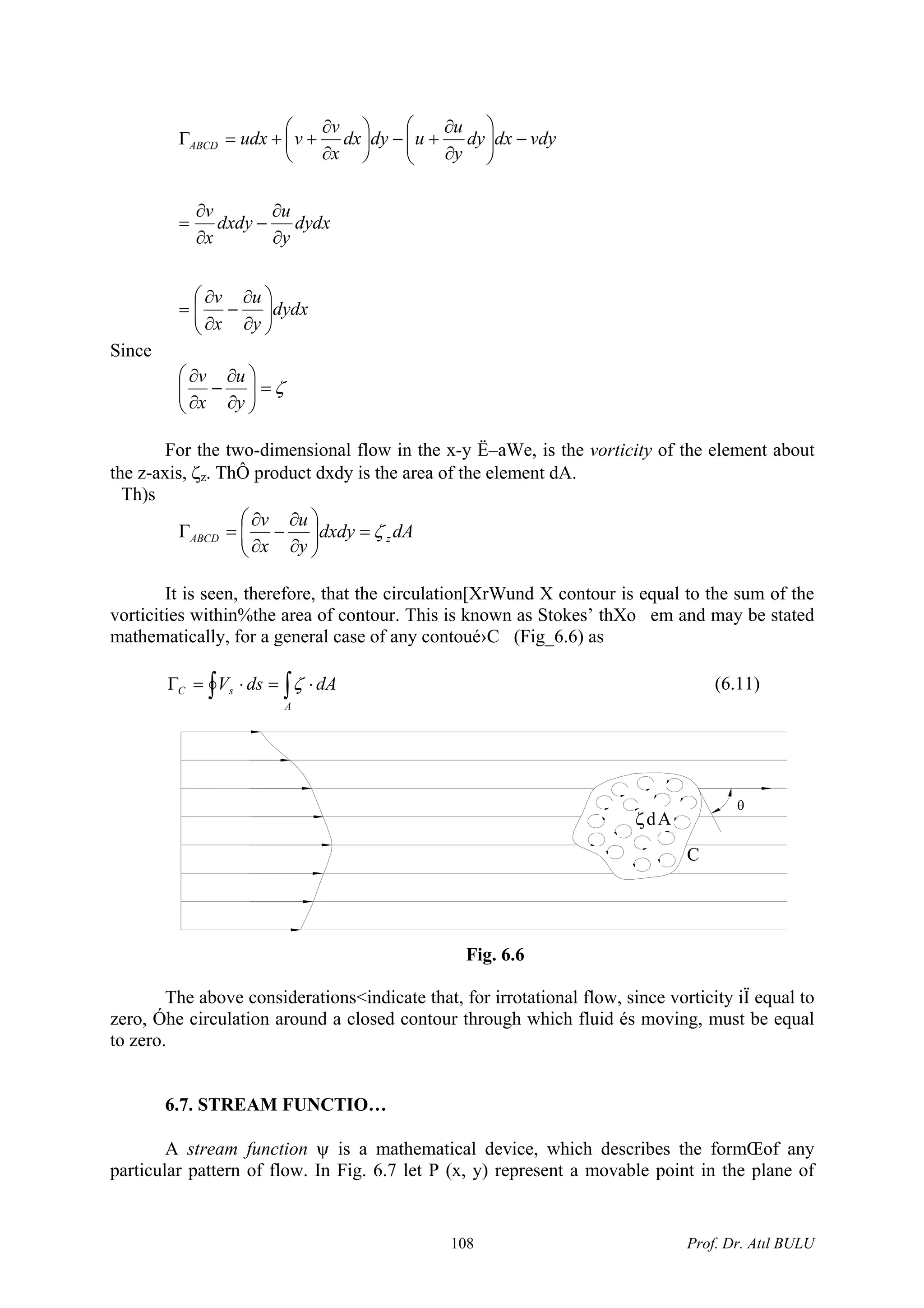dydx
y
u
x
v
dydx
y
u
dxdy
x
v
vdydxdy
y
u
udydx
x
v
vudxABCD
⎟⎟
⎠
⎞
⎜⎜
⎝
⎛
∂
∂
−
∂
∂
=
∂
∂
−
∂
∂
=
−⎟⎟
⎠
⎞
⎜⎜
⎝
⎛
∂
∂
+−⎟
⎠
⎞
⎜
⎝
⎛
∂
∂
++=Γ
Since
ζ=⎟⎟
⎠
⎞
⎜⎜
⎝
⎛
∂
∂
−
∂
∂
y
u
x
v
For the two-dimensional flow in the x-y Ë–aWe, is the vorticity of the element about
the z-axis, ζz. ThÔ product dxdy is the area of the element dA.
Th)s
dAdxdy
y
u
x
v
zABCD ζ=⎟⎟
⎠
⎞
⎜⎜
⎝
⎛
∂
∂
−
∂
∂
=Γ
It is seen, therefore, that the circulation[XrWund X contour is equal to the sum of the
vorticities within%the area of contour. This is known as Stokes’ thXo em and may be stated
mathematically, for a general case of any contoué›C (Fig_6.6) as
∫∫ ⋅=⋅=Γ
A
sC dAdsV ζ (6.11)
ζdA
θ
C
Fig. 6.6
The above considerations<indicate that, for irrotational flow, since vorticity iÏ equal to
zero, Óhe circulation around a closed contour through which fluid és moving, must be equal
to zero.
6.7. STREAM FUNCTIO…
A stream function ψ is a mathematical device, which describes the formŒof any
particular pattern of flow. In Fig. 6.7 let P (x, y) represent a movable point in the plane of
Prof. Dr. Atıl BULU108
 