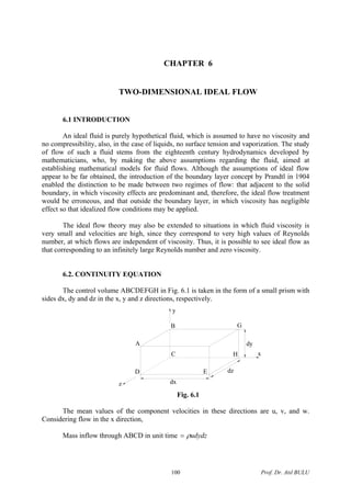 CHAPTER 6
TWO-DIMENSIONAL IDEAL FLOW
6.1 INTRODUCTION
An ideal fluid is purely hypothetical fluid, which is assumed to have no viscosity and
no compressibility, also, in the case of liquids, no surface tension and vaporization. The study
of flow of such a fluid stems from the eighteenth century hydrodynamics developed by
mathematicians, who, by making the above assumptions regarding the fluid, aimed at
establishing mathematical models for fluid flows. Although the assumptions of ideal flow
appear to be far obtained, the introduction of the boundary layer concept by Prandtl in 1904
enabled the distinction to be made between two regimes of flow: that adjacent to the solid
boundary, in which viscosity effects are predominant and, therefore, the ideal flow treatment
would be erroneous, and that outside the boundary layer, in which viscosity has negligible
effect so that idealized flow conditions may be applied.
The ideal flow theory may also be extended to situations in which fluid viscosity is
very small and velocities are high, since they correspond to very high values of Reynolds
number, at which flows are independent of viscosity. Thus, it is possible to see ideal flow as
that corresponding to an infinitely large Reynolds number and zero viscosity.
6.2. CONTINUITY EQUATION
The control volume ABCDEFGH in Fig. 6.1 is taken in the form of a small prism with
sides dx, dy and dz in the x, y and z directions, respectively.
z
x
y
B
A
D E
HC
G
dx
dz
dy
Fig. 6.1
The mean values of the component velocities in these directions are u, v, and w.
Considering flow in the x direction,
Mass inflow through ABCD in unit time udydzρ=
Prof. Dr. Atıl BULU100
 