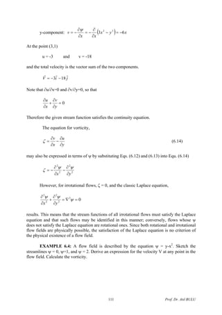 y-component: ( ) xyx
xx
v 63 32
−=−
∂
−=
∂
∂
−=
ψ ∂
t the point (3,1)
v = -18
and the total velocity is the vector sum of the two components.
ji
A
u = -3 and
V
rrr
183 −−=
Note that ∂v/∂y=0, so that∂u/∂x=0 and
0=
∂
+
∂ vu
∂yx
satisfies the continuity equation.
∂
Therefore the given stream function
The equation for vorticity,
yx ∂∂
ma s of ψ by substituting Eqs. (6.12) and (6.13) into Equ. (6.14)
uv ∂
−
∂
=ζ (6.14)
y also be expressed in term
22
yx ∂∂
ows, ζ = 0, and the classic Laplace equation,
22
∂
−
∂
−=
ψψ
ζ
However, for irrotational fl
02
2
2
2
2
=∇=
∂
∂
+
∂
∂
ψ
ψψ
yx
results. This means that the stream functions of all irrotational flows must satisfy the Laplace
equation and that such flows may be identified in this manner; conversely, flows whose ψ
does not satisfy the Laplace equation are rotational ones. Since both rotational and irrotational
flow fi
EXAMPLE 6.4: A flow field is described by the equation ψ = y-x2
. Sketch the
streamlines ψ = 0, ψ=1, and ψ = 2. Derive an expression for the velocity V at any point in the
flow field. Calculate the vorticity.
elds are physically possible, the satisfaction of the Laplace equation is no criterion of
the physical existence of a flow field.
Prof. Dr. Atıl BULU111
 