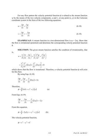 For any flow pattern the velocity potential function φ is related to the stream function
ψ by the means of the two velocity components, u and v, at any point (x, y) in the Cartesian
coordinate system in the form of the two following equations:
yx
u
∂
∂
=
∂
∂
=
ψφ
(6.18)
xy
v
∂
∂
−=
∂
∂
=
ψφ
(6.19)
EXAMPLE 6.5: A stream function in a two-dimensional flow is ψ = 2xy. Show that
the flow is irrotational (potential) and determine the corresponding velocity potential function
φ.
SOLUTION: The given stream function satisfies the condition of irrotationality, that
is,
⎟⎟
⎠
⎞
⎜⎜
⎝
⎛
∂
∂
+
∂
∂
=⎟⎟
⎠
⎞
⎜⎜
⎝
⎛
∂
∂
−
∂
∂
= 2
2
2
2
2
1
2
1
yxy
u
x
v
w
ψψ
( ) ( ) 022
2
1
2
2
2
2
=⎥
⎦
⎤
⎢
⎣
⎡
∂
∂
+
∂
∂
= xy
y
xy
x
which shows that the flow is irrotational. Therefore, a velocity potential function φ will exist
for this flow.
By using Equ. (6.18)
( ) xxy
yyx
22 =
∂
∂
=
∂
∂
=
∂
∂ ψφ
Therefore,
( )∫ +=∂= yfxxx 1
2
2φ (a)
From Equ. (6.19)
( ) yxy
xxy
22 −=
∂
∂
−=
∂
∂
−=
∂
∂ ψφ
From this equation,
( )xfyyy 2
2
2 +−=∂−= ∫φ (b)
The velocity potential function,
Cyx +−= 22
φ
Prof. Dr. Atıl BULU115
 
