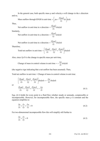 In the general case, both specific mass ρ and velocity u will change in the x direction
and so,
Mass outflow through EFGH in unit time
( ) dydzdx
x
u
u ⎥
⎦
⎤
⎢
⎣
⎡
∂
∂
+=
ρ
ρ
Thus,
Net outflow in unit time in x direction
( )dxdydz
x
u
∂
∂
=
ρ
Similarly,
Net outflow in unit time in y direction
( )dxdydz
y
v
∂
∂
=
ρ
Net outflow in unit time in z direction
( )dxdydz
z
w
∂
∂
=
ρ
Therefore,
Total net outflow in unit time
( ) ( ) ( ) dxdydz
z
w
y
v
x
u
⎥
⎦
⎤
⎢
⎣
⎡
∂
∂
+
∂
∂
+
∂
∂
=
ρρρ
Also, since ∂ρ/∂t is the change in specific mass per unit time,
Change of mass in control volume in unit time dxdydz
t∂
∂
−=
ρ
(the negative sign indicating that a net outflow has been assumed). Then,
Total net outflow in unit time = Change of mass in control volume in unit time
( ) ( ) ( ) dxdydz
t
dxdydz
z
w
y
v
x
u
∂
∂
−=⎥
⎦
⎤
⎢
⎣
⎡
∂
∂
+
∂
∂
+
∂
∂ ρρρρ
or
( ) ( ) ( )
tz
w
y
v
x
u
∂
∂
−=
∂
∂
+
∂
∂
+
∂
∂ ρρρρ
(6.1)
Equ. (6.1) holds for every point in a fluid flow whether steady or unsteady, compressible or
incompressible. However, for incompressible flow, the specific mass ρ is constant and the
equation simplifies to
0=
∂
∂
+
∂
∂
+
∂
∂
z
w
y
v
x
u
(6.2)
For two-dimensional incompressible flow this will simplify still further to
0=
∂
∂
+
∂
∂
y
v
x
u
(6.3)
Prof. Dr. Atıl BULU101
 