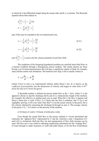 in which dl is the differential length along the stream tube and K is a constant. The Bernoulli
equation above then reduces to
⎟⎟
⎠
⎞
⎜⎜
⎝
⎛
+−=
−=⎟⎟
⎠
⎞
⎜⎜
⎝
⎛
+
z
p
K
dl
d
V
Vdl
K
z
p
d
γ
γ
1
and, if this may be extended to the two-dimensional case,
x
z
p
K
x
u
∂
∂
=⎟⎟
⎠
⎞
⎜⎜
⎝
⎛
+
∂
∂
−=
φ
γ
(6.21)
y
z
p
K
x
v
∂
∂
=⎟⎟
⎠
⎞
⎜⎜
⎝
⎛
+
∂
∂
−=
φ
γ
(6.22)
and ⎟⎟
⎠
⎞
⎜⎜
⎝
⎛
+ z
p
K
γ
is seen to be the velocity potential of such flow field.
The conditions of the foregoing hypothetical problem are satisfied when fluid flows in
a laminar condition through a homogenous porous medium. The media interest are those
having a set of interconnected pores that will pass a significant volume of fluid, for example,
sand, and the certain rock formations. The head-loss law (Equ. 6.20) is usually written as
dl
dh
K
dl
dh
KV L
−==
(where h=p/γ+z) and is an experimental relation called Darcy’s law; K is known as the
coefficient of permeability, has the dimensions of velocity, and ranges in value from 3×10-11
m/sec for clay to 0.3 m/sec for gravel.
A Reynolds number is defined for porous media flow as Re = Vd/ν, where V is the
apparent velocity or specific discharge (Q/A) and d is a characteristic length of the medium,
for example, the effective or median grain size in sand. When Re<1 the flow is laminar and
Darcy’s linear law is valid. If Re>1 it is likely that the flow is turbulent, that V2
/2g is not
negligible, and Equ. 6.20 is not valid. Note that V is not the actual velocity in the pores, but is
the velocity obtained by measuring the discharge Q through an area A. The average velocity
in the pores is Vp = V/n where n is the porosity of the medium;
n=(Volume of voids) / (Volume of solids plus voids)
Even though the actual fluid flow in the porous medium is viscous dominated and
rotational, the “apparent flow” represented by V and the velocities u and v (Equations 6.21
and 6.22) is irrotational. Both the flow net and superposition of flow field concepts can be
used. The flow net is very useful in obtaining engineering information for the “seepage flow”
of water through or under structures, to wells and under drains, or for the flow of petroleum
Prof. Dr. Atıl BULU121
 