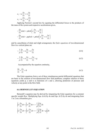 z
w
w
x
w
ua
z
u
w
x
u
ua
z
x
∂
∂
+
∂
∂
=
∂
∂
+
∂
∂
=
Applying Newton’s second law by equating the differential forces to the products of
the mass of the system and respective accelerations gives,
⎟
⎠
⎞
⎜
⎝
⎛
∂
∂
+
∂
∂
=−
∂
∂
−
⎟
⎠
⎞
⎜
⎝
⎛
∂
∂
+
∂
∂
=
∂
∂
−
z
w
w
x
w
udxdzgdxdzdxdz
z
p
z
u
w
x
u
udxdzdxdz
x
p
ρρ
ρ
and by cancellation of dxdz and slight arrangement, the Euler equations of two-dimensional
flow in a vertical plane are
z
u
w
x
u
u
x
p
∂
∂
+
∂
∂
=
∂
∂
−
ρ
1
(6.4)
g
z
w
w
x
w
u
z
p
+
∂
∂
+
∂
∂
=
∂
∂
−
ρ
1
(6.5)
Accompanied by the equation continuity,
0=
∂
∂
+
∂
∂
z
w
x
u
(6.3)
The Euler equations form a set of three simultaneous partial differential equations that
are basic to the solution of two-dimensional flow field problems; complete solution of these
equations yields p, u and w as functions of x and z, allowing prediction of pressure and
velocity at any point in the flow field.
6.4. BERNOULLI’S EQUATION
Bernoulli’s equation may be derived by integrating the Euler equations for a constant
specific weight flow. Multiplying Equ. (6.4) by dx and Equ. (6.5) by dz and integrating from
1 to 2 on a streamline give
∫ ∫∫
∫∫ ∫
−
∂
∂
−=
∂
∂
+
∂
∂
∂
∂
−=
∂
∂
+
∂
∂
2
1
2
1
2
1
2
1
2
1
2
1
2
1
1
1
dzgdz
z
p
dz
z
w
wdz
x
w
u
dx
x
p
dx
z
u
wdx
x
u
u
ρ
ρ
∫
Prof. Dr. Atıl BULU103
 