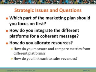 Strategic Issues and Questions
■ Which part of the marketing plan should
you focus on first?
■ How do you integrate the different
platforms for a coherent message?
■ How do you allocate resources?
❖How do you measure and compare metrics from
different platforms?
❖How do you link each to sales revenues?
Copyright © 2013 Pearson Education, Inc. Slide 6-*
 