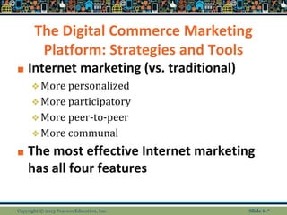 The Digital Commerce Marketing
Platform: Strategies and Tools
■ Internet marketing (vs. traditional)
❖More personalized
❖More participatory
❖More peer-to-peer
❖More communal
■ The most effective Internet marketing
has all four features
Copyright © 2013 Pearson Education, Inc. Slide 6-*
 