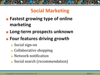 Social Marketing
■ Fastest growing type of online
marketing
■ Long-term prospects unknown
■ Four features driving growth
■ Social sign-on
■ Collaborative shopping
■ Network notification
■ Social search (recommendation)
Copyright © 2013 Pearson Education, Inc. Slide 6-*
 