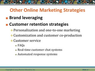 Other Online Marketing Strategies
■ Brand leveraging
■ Customer retention strategies
❖Personalization and one-to-one marketing
❖Customization and customer co-production
❖Customer service
■ FAQs
■ Real-time customer chat systems
■ Automated response systems
Copyright © 2013 Pearson Education, Inc. Slide 6-*
 