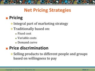 Net Pricing Strategies
■ Pricing
❖Integral part of marketing strategy
❖Traditionally based on:
■ Fixed cost
■ Variable costs
■ Demand curve
■ Price discrimination
❖Selling products to different people and groups
based on willingness to pay
Copyright © 2013 Pearson Education, Inc. Slide 6-*
 