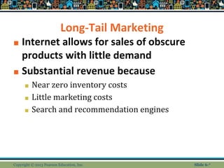 Long-Tail Marketing
■ Internet allows for sales of obscure
products with little demand
■ Substantial revenue because
■ Near zero inventory costs
■ Little marketing costs
■ Search and recommendation engines
Copyright © 2013 Pearson Education, Inc. Slide 6-*
 