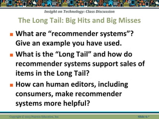 Insight on Technology: Class Discussion
The Long Tail: Big Hits and Big Misses
■ What are “recommender systems”?
Give an example you have used.
■ What is the “Long Tail” and how do
recommender systems support sales of
items in the Long Tail?
■ How can human editors, including
consumers, make recommender
systems more helpful?
Copyright © 2013 Pearson Education, Inc. Slide 6-*
 