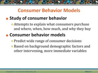 Consumer Behavior Models
■ Study of consumer behavior
❖Attempts to explain what consumers purchase
and where, when, how much, and why they buy
■ Consumer behavior models
❖Predict wide range of consumer decisions
❖Based on background demographic factors and
other intervening, more immediate variables
Copyright © 2013 Pearson Education, Inc. Slide 6-*
 