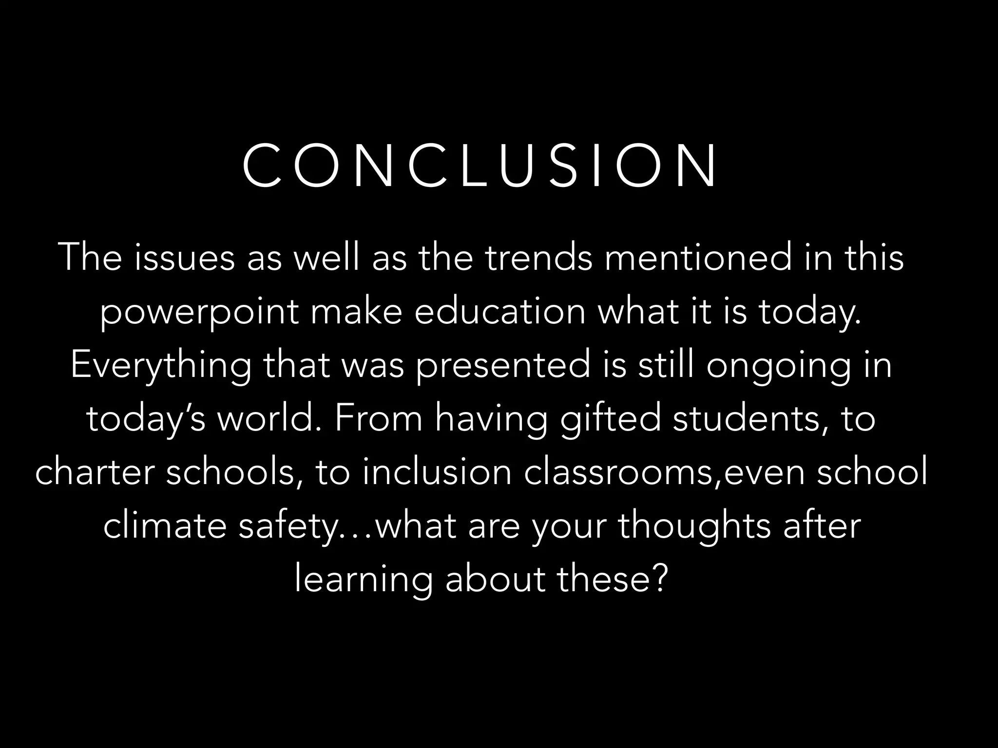 C O N C L U S I O N
The issues as well as the trends mentioned in this
powerpoint make education what it is today.
Everything that was presented is still ongoing in
today’s world. From having gifted students, to
charter schools, to inclusion classrooms,even school
climate safety…what are your thoughts after
learning about these?
 