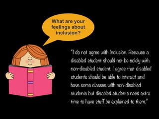 What are your
feelings about
inclusion?
“I do not agree with Inclusion. Because a
disabled student should not be solely with
non-disabled student. I agree that disabled
students should be able to interact and
have some classes with non-disabled
students but disabled students need extra
time to have stuff be explained to them.”
 