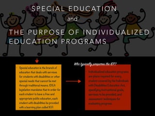 S P E C I A L E D U C AT I O N
T H E P U R P O S E O F I N D I V I D U A L I Z E D
E D U C AT I O N P R O G R A M S
and
• Special education is the branch of
education that deals with services
for students with disabilities or other
special needs that cannot be met
through traditional means. IDEA
legislation mandates that in order for
each student to have a free and
appropriate public education, each
student with disabilities be provided
with a learning plan called IEP.
• Individualized education programs
are plans required for every
student covered by the Individuals
with Disabilities Education Act,
specifying instructional goals,
services to be provided, and
assessment techniques for
evaluating progress.
Who typically prepares the IEP?
 
