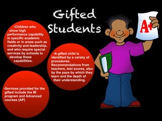 Gifted
Students•Children who
show high
performance capability
in specific academic
fields or in areas such as
creativity and leadership,
and who require special
services by schools to
develop these
capabilities.
•A gifted child is
identified by a variety of
procedures.
Recommendations from
teachers, test scores, also
by the pace by which they
learn and the depth of
their understanding.
•Services provided for the
gifted include the IB
program and Advanced
courses (AP)
 