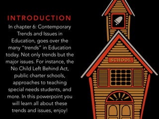 I N T R O D U C T I O N
In chapter 6: Contemporary
Trends and Issues in
Education, goes over the
many “trends” in Education
today. Not only trends but the
major issues. For instance, the
No Child Left Behind Act,
public charter schools,
approaches to teaching
special needs students, and
more. In this powerpoint you
will learn all about these
trends and issues, enjoy!
 