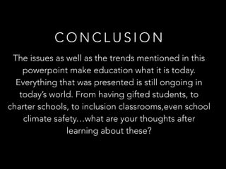 C O N C L U S I O N
The issues as well as the trends mentioned in this
powerpoint make education what it is today.
Everything that was presented is still ongoing in
today’s world. From having gifted students, to
charter schools, to inclusion classrooms,even school
climate safety…what are your thoughts after
learning about these?
 