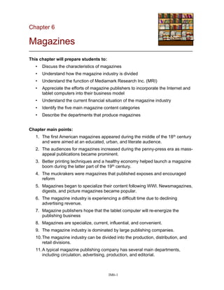 Chapter 6
Magazines
___________________________________________________________________
This chapter will prepare students to:
• Discuss the characteristics of magazines
• Understand how the magazine industry is divided
• Understand the function of Mediamark Research Inc. (MRI)
• Appreciate the efforts of magazine publishers to incorporate the Internet and
tablet computers into their business model
• Understand the current financial situation of the magazine industry
• Identify the five main magazine content categories
• Describe the departments that produce magazines
Chapter main points:
1. The first American magazines appeared during the middle of the 18th century
and were aimed at an educated, urban, and literate audience.
2. The audiences for magazines increased during the penny-press era as mass-
appeal publications became prominent.
3. Better printing techniques and a healthy economy helped launch a magazine
boom during the latter part of the 19th century.
4. The muckrakers were magazines that published exposes and encouraged
reform
5. Magazines began to specialize their content following WWI. Newsmagazines,
digests, and picture magazines became popular.
6. The magazine industry is experiencing a difficult time due to declining
advertising revenue.
7. Magazine publishers hope that the tablet computer will re-energize the
publishing business
8. Magazines are specialize, current, influential, and convenient.
9. The magazine industry is dominated by large publishing companies.
10.The magazine industry can be divided into the production, distribution, and
retail divisions.
11.A typical magazine publishing company has several main departments,
including circulation, advertising, production, and editorial.
IM6-1
 