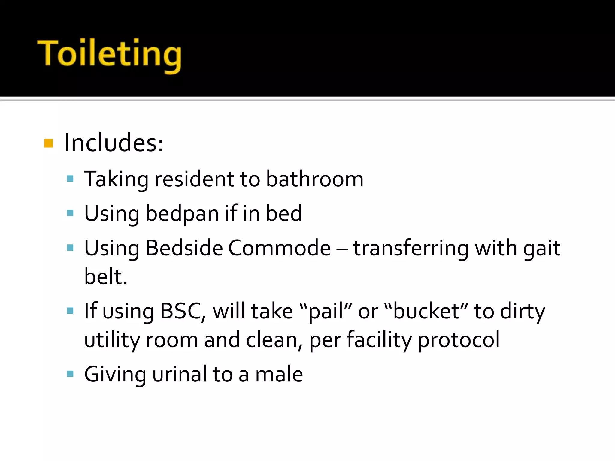  Includes:
 Taking resident to bathroom
 Using bedpan if in bed
 Using Bedside Commode – transferring with gait
belt.
 If using BSC, will take “pail” or “bucket” to dirty
utility room and clean, per facility protocol
 Giving urinal to a male
 