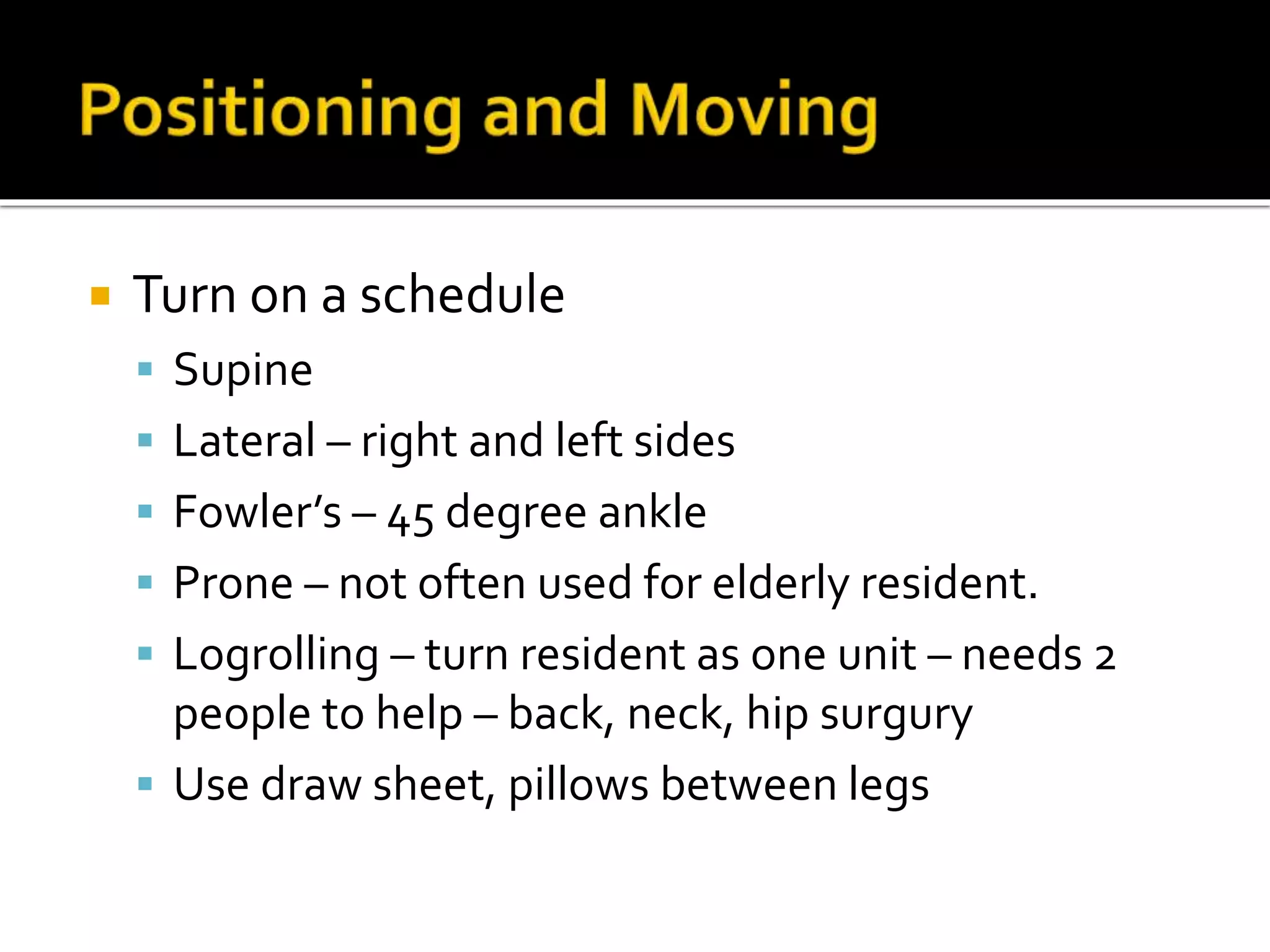  Turn on a schedule
 Supine
 Lateral – right and left sides
 Fowler’s – 45 degree ankle
 Prone – not often used for elderly resident.
 Logrolling – turn resident as one unit – needs 2
people to help – back, neck, hip surgury
 Use draw sheet, pillows between legs
 