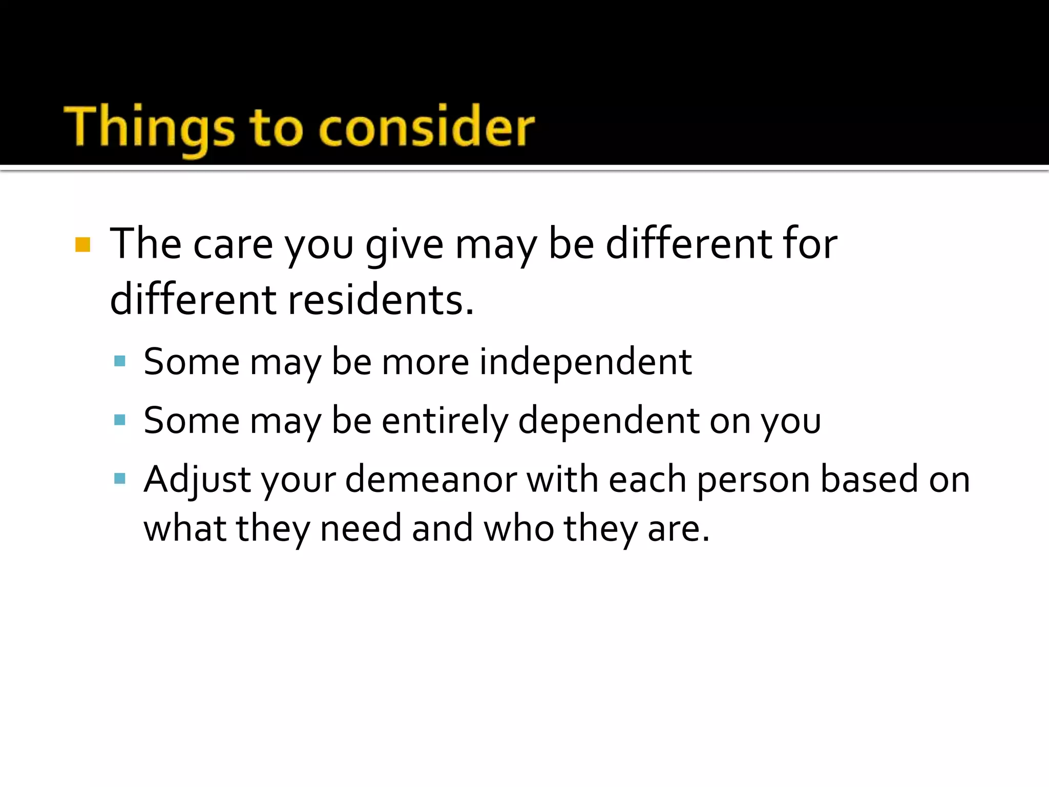 The care you give may be different for
different residents.
 Some may be more independent
 Some may be entirely dependent on you
 Adjust your demeanor with each person based on
what they need and who they are.
 