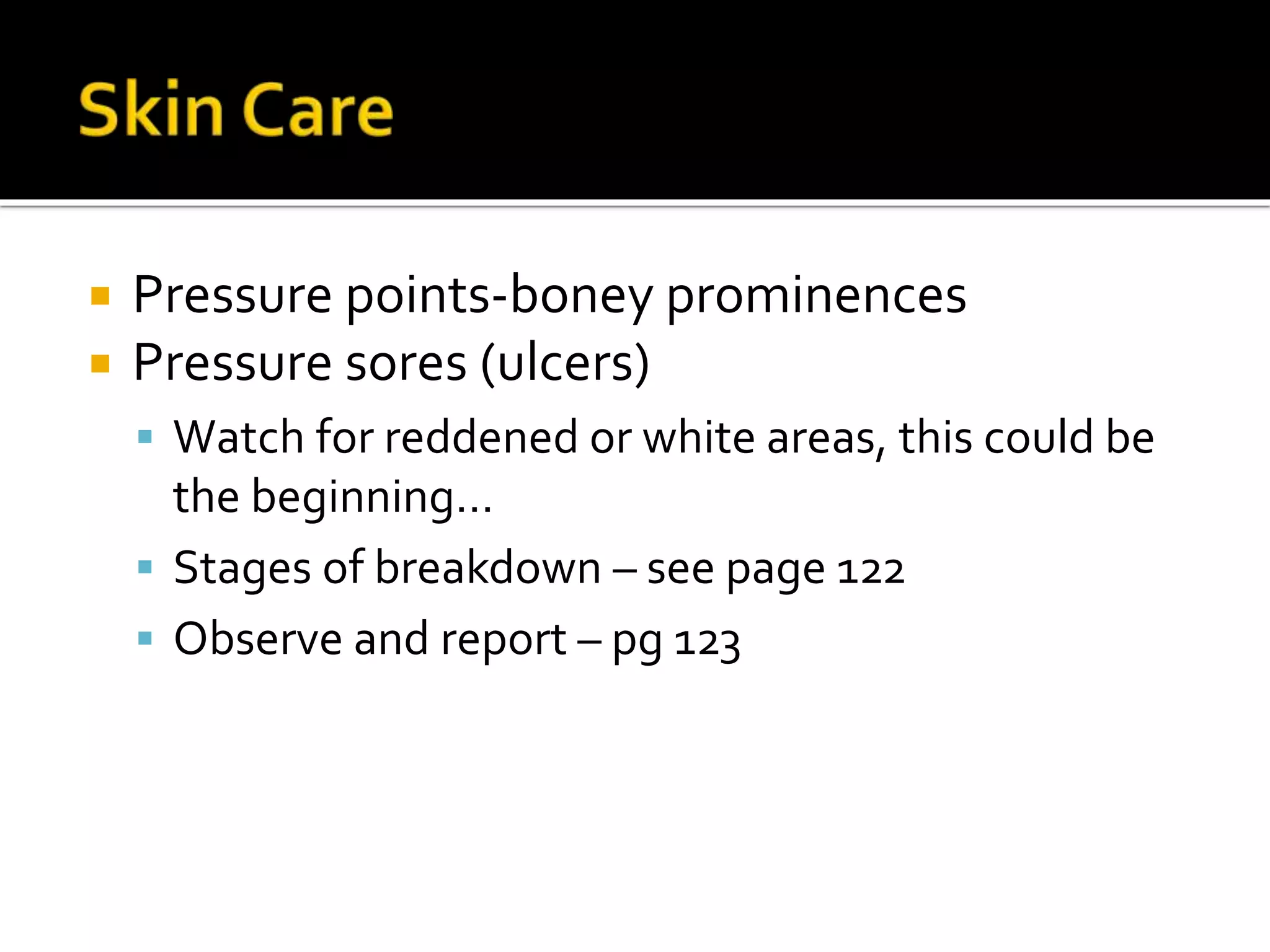  Pressure points-boney prominences
 Pressure sores (ulcers)
 Watch for reddened or white areas, this could be
the beginning…
 Stages of breakdown – see page 122
 Observe and report – pg 123
 