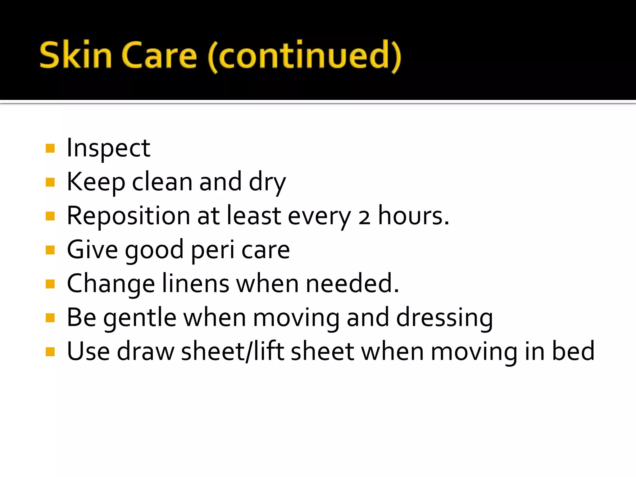  Inspect
 Keep clean and dry
 Reposition at least every 2 hours.
 Give good peri care
 Change linens when needed.
 Be gentle when moving and dressing
 Use draw sheet/lift sheet when moving in bed
 