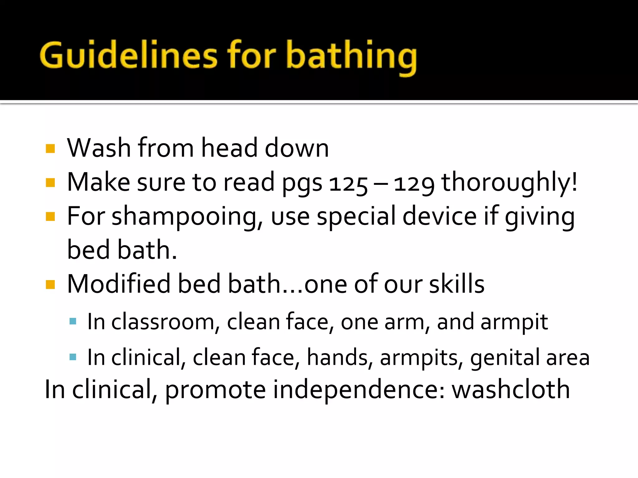  Wash from head down
 Make sure to read pgs 125 – 129 thoroughly!
 For shampooing, use special device if giving
bed bath.
 Modified bed bath…one of our skills
 In classroom, clean face, one arm, and armpit
 In clinical, clean face, hands, armpits, genital area
In clinical, promote independence: washcloth
 