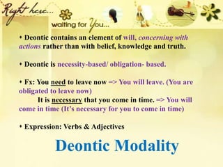 Deontic Modality
 Deontic contains an element of will, concerning with
actions rather than with belief, knowledge and truth.
 Deontic is necessity-based/ obligation- based.
 Fx: You need to leave now => You will leave. (You are
obligated to leave now)
It is necessary that you come in time. => You will
come in time (It’s necessary for you to come in time)
 Expression: Verbs & Adjectives
 