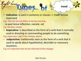 mood
• Indicative: is used in sentence or clauses -> make factual
statement
E.g: The sun rises at 6:00 a.m torrow morning.
+a past tense inflection, namely -ed.
E.g: the door closed.
• Imperative: is described as the form of a verb that is normally
used in directing or commanding people to do something.
E.g: Leave your coat in the hallway, please.
• subjunctive: traditionally seen as the form of a verb that it
used to speak about hypothetical, desirable or necessary
situations.
E.g: It’s important that she be informed of the changes.
Trần Thị Linh
 