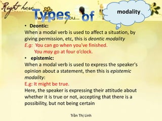modality
• Deontic:
When a modal verb is used to affect a situation, by
giving permission, etc, this is deontic modality
E.g: You can go when you've finished.
You may go at four o’clock.
• epistemic:
When a modal verb is used to express the speaker's
opinion about a statement, then this is epistemic
modality:
E.g: It might be true.
Here, the speaker is expressing their attitude about
whether it is true or not, accepting that there is a
possibility, but not being certain
Trần Thị Linh
 
